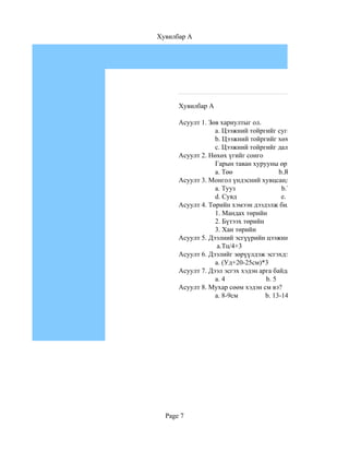 Хувилбар A




      Хувилбар A

      Асуулт 1. Зөв хариултыг ол.
                  a. Цээжний тойргийг суган доогуур хэмжинэ.
                  b. Цээжний тойргийг хөхний сууриар суган до
                  c. Цээжний тойргийг дал хөхний өндөр цэгийг
      Асуулт 2. Нөхөх үгийг сонго
                  Гарын таван хурууны өргөний хэмжээг............
                  a. Төө                b.Ямх                  c. А
      Асуулт 3. Монгол үндэсний хувцсанд чимэглэлийн ямар х
                  a. Тууз                b.Товч                 c. Э
                  d. Сувд                e. Арьс                f. Б
      Асуулт 4. Төрийн хэмээн дээдэлж билэгддэг хувцаснуудыг
                  1. Мандах төрийн                          a.ханж
                  2. Бүтээх төрийн                         b. мал
                  3. Хан төрийн                             c. бүс
      Асуулт 5. Дээлний эсгүүрийн цээжний өргөнийг олох томъ
                   a.Тц/4+3                  b. Тц/2+5
      Асуулт 6. Дээлийг зөрүүлдэж эсгэхдээ материалын орцыг
                  a. (Уд+20-25см)*3                 b.Уд*2+10
      Асуулт 7. Дээл эсгэх хэдэн арга байдаг вэ?
                  a. 4             b. 5          c. 3
      Асуулт 8. Мухар сөөм хэдэн см вэ?
                  a. 8-9см         b. 13-14см           c. 17-18с




  Page 7
 