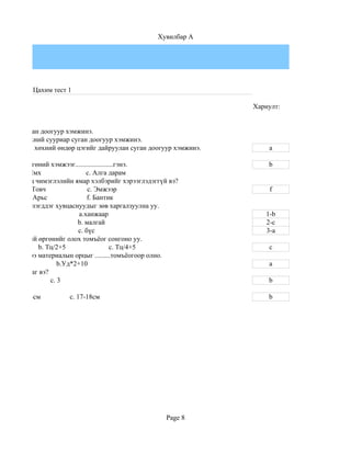 Хувилбар A




           Цахим тест 1

                                                                   Хариулт:


ойргийг суган доогуур хэмжинэ.
ойргийг хөхний сууриар суган доогуур хэмжинэ.
ойргийг дал хөхний өндөр цэгийг дайруулан суган доогуур хэмжинэ.       a

хурууны өргөний хэмжээг......................гэнэ.                     b
         b.Ямх                 c. Алга дарам
ий хувцсанд чимэглэлийн ямар хэлбэрийг хэрээглэдэггүй вэ?
          b.Товч               c. Эмжээр                               f
          e. Арьс              f. Бантик
дээдэлж билэгддэг хувцаснуудыг зөв харгалзуулна уу.
рийн                        a.ханжаар                                 1-b
ийн                        b. малгай                                  2-c
н                          c. бүс                                     3-a
ийн цээжний өргөнийг олох томъёог сонгоно уу.
              b. Тц/2+5                   c. Тц/4+5                    c
дэж эсгэхдээ материалын орцыг .........томъёогоор олно.
 м)*3                b.Уд*2+10                                         a
н арга байдаг вэ?
    b. 5          c. 3                                                 b

    b. 13-14см        c. 17-18см                                       b




                                                     Page 8
 