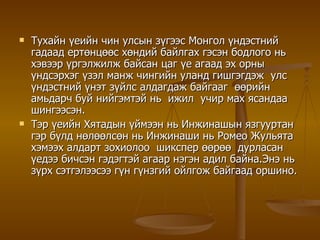 Тухайн үеийн чин улсын зүгээс Монгол үндэстний гадаад ертөнцөөс хөндий байлгах гэсэн бодлого нь хэвээр үргэлжилж байсан цаг үе агаад эх орны үндсэрхэг үзэл манж чингийн уланд гишгэгдэж  улс үндэстний үнэт зүйлс алдагдаж байгааг  өөрийн амьдарч буй нийгэмтэй нь  ижил  учир мах ясандаа шингээсэн. Тэр үеийн Хятадын үймээн нь Инжинашын язгууртан гэр бүлд нөлөөлсөн нь   Инжинаши нь Ромео Жульята хэмээх алдарт зохиолоо  шикспер өөрөө  дурласан үедээ бичсэн гэдэгтэй агаар нэгэн адил байна.Энэ нь зүрх сэтгэлээсээ гүн гүнзгий ойлгож байгаад оршино. 