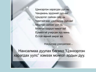 Цэнхэрлэн харагдах уул ньЧандмань эрдэний уул-аа!Цэцэрлэг сайхан ойд ньЧамтайгаар цэнгэмээр уул-аа!Модтой сайхан уул ньМонгол газрын чимэг-ээ!Ерөөлтэй учирсан хүү миньЁстой миний амраг аа             Нэгдүгээр үзэгдэлээс...Нансалмаа дуулах бөгөөд “Цэнхэрлэн харагдах уулс” хэмээх монгол ардын дуу.