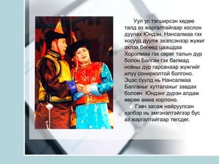Уул ус тэгширсэн хөдөө талд аз жаргалтайгаар хослон дуулах Юндэн, Нансалмаа гэх хосууд дуулж эхэлсэнээр жүжиг эхлэх бөгөөд цаашдаа Хоролмаа гэх сөрөг талын дүр болон Балган гэх балмад ноёны дүр гарсанаар жүжгийг илүү сонирхолтой болгоно.  Эцэс сүүлд нь Нансалмаа Балганыг хутгалахыг завдах боловч  Юндэнг дүрэн алдаж өөрөө амиа хорлоно.        Гэвч засаж найруулсан хэлбэр нь эмгэнэлтэйгээр бус аз жаргалтайгаар төгсдөг.
