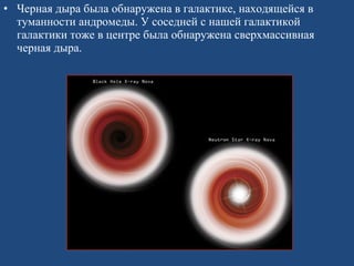 Черная дыра была обнаружена в галактике, находящейся в туманности андромеды. У соседней с нашей галактикой галактики тоже в центре была обнаружена сверхмассивная черная дыра.  