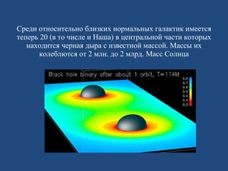 Среди относительно близких нормальных галактик имеется теперь 20 (в то числе и Наша) в центральной части которых находится черная дыра с известной массой. Массы их колеблются от 2 млн. до 2 млрд. Масс Солнца 