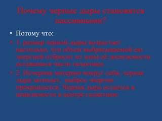 Почему черные дыры становятся пассивными? Потому что: 1. размер черной дыры возрастает настолько, что объем выбрасываемой ею энергией отбросит из зоны её досягаемости оставшиеся части галактики. 2. Исчерпав материю вокруг себя, черная дыра затихает,  выброс энергии прекращается. Черная дыра остается в невидимости в центре галактики.  