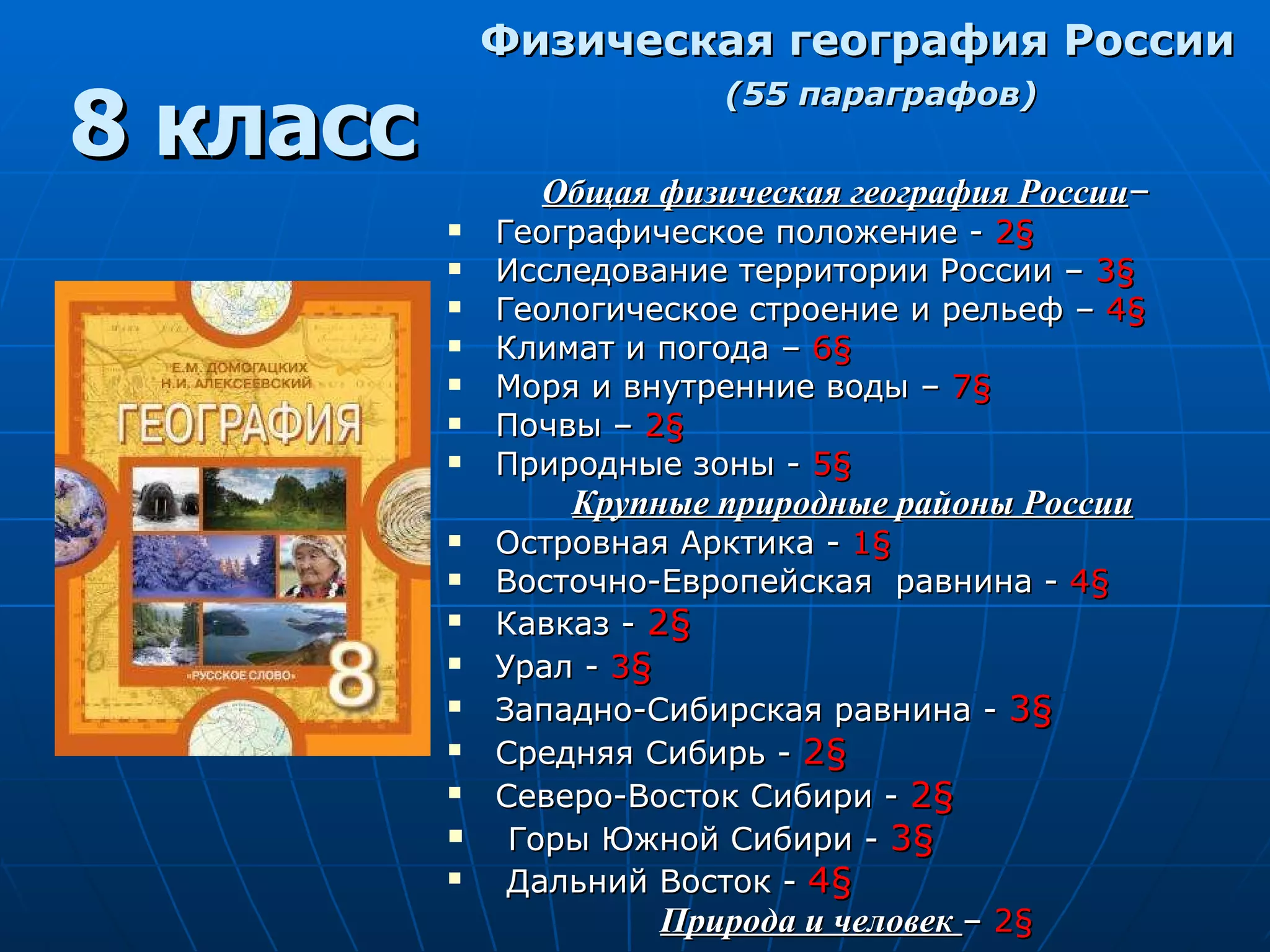 Физическая   география России (55 параграфов) Общая физическая география России –  Географическое положение -  2 § Исследование территории России –  3 §   Геологическое строение и рельеф –  4 §   Климат и погода –   6 §   Моря и внутренние воды –   7 § Почвы –   2 § Природные зоны -  5 § Крупные природные районы России Островная Арктика -  1 § Восточно-Европейская   равнина -  4 §   Кавказ -  2 § Урал -  3 § Западно-Сибирская равнина -  3 § Средняя Сибирь -  2 §   Северо-Восток Сибири -  2 § Горы Южной Сибири -  3 § Дальний Восток -  4 §   Природа и человек  –  2 §   8 класс 