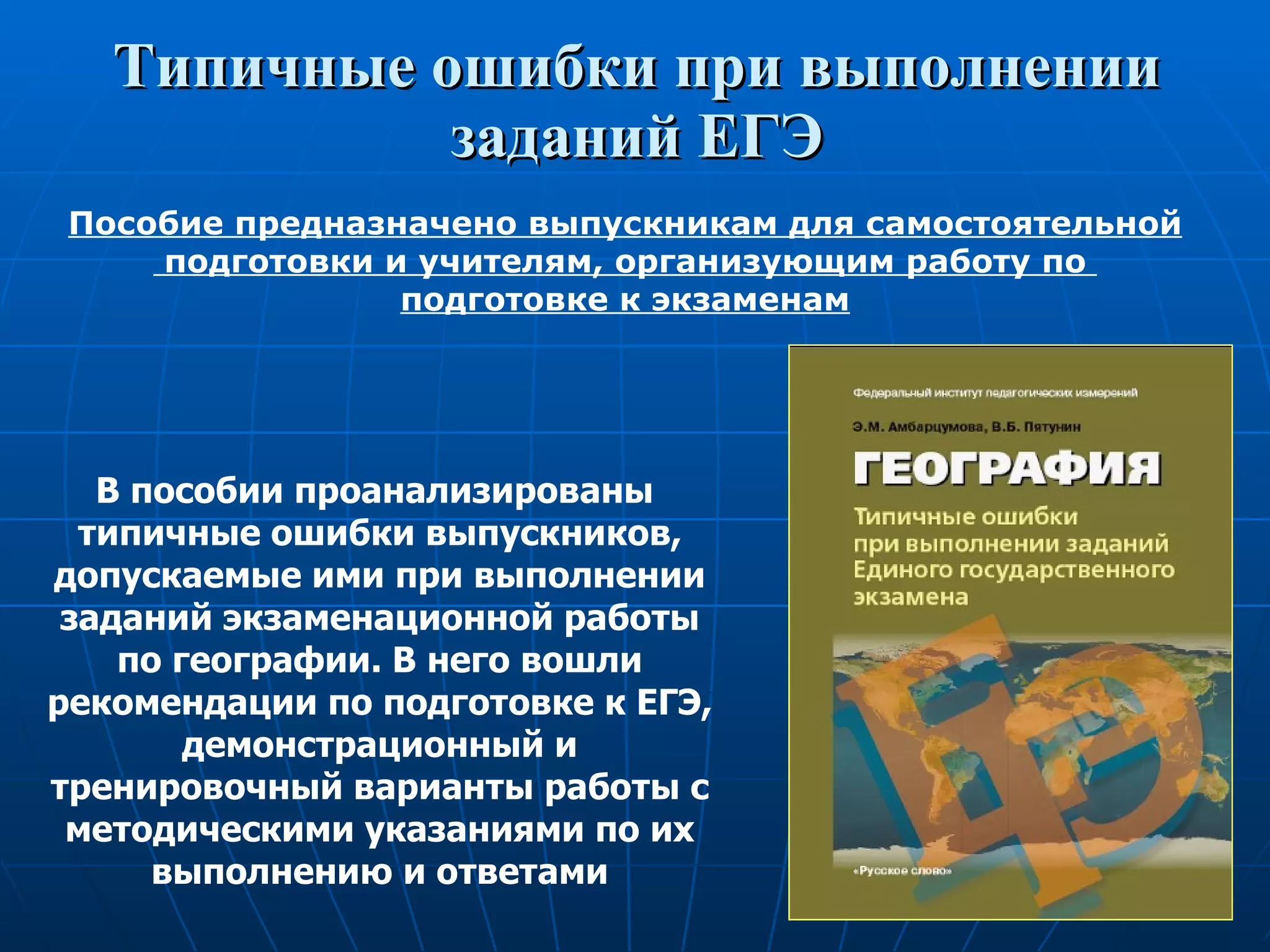 Типичные ошибки при выполнении заданий ЕГЭ В пособии проанализированы  типичные ошибки выпускников, допускаемые ими при выполнении заданий экзаменационной работы по географии. В него вошли рекомендации по подготовке к ЕГЭ, демонстрационный и тренировочный варианты работы с методическими указаниями по их выполнению и ответами Пособие предназначено выпускникам для самостоятельной подготовки и учителям, организующим работу по  подготовке к экзаменам 