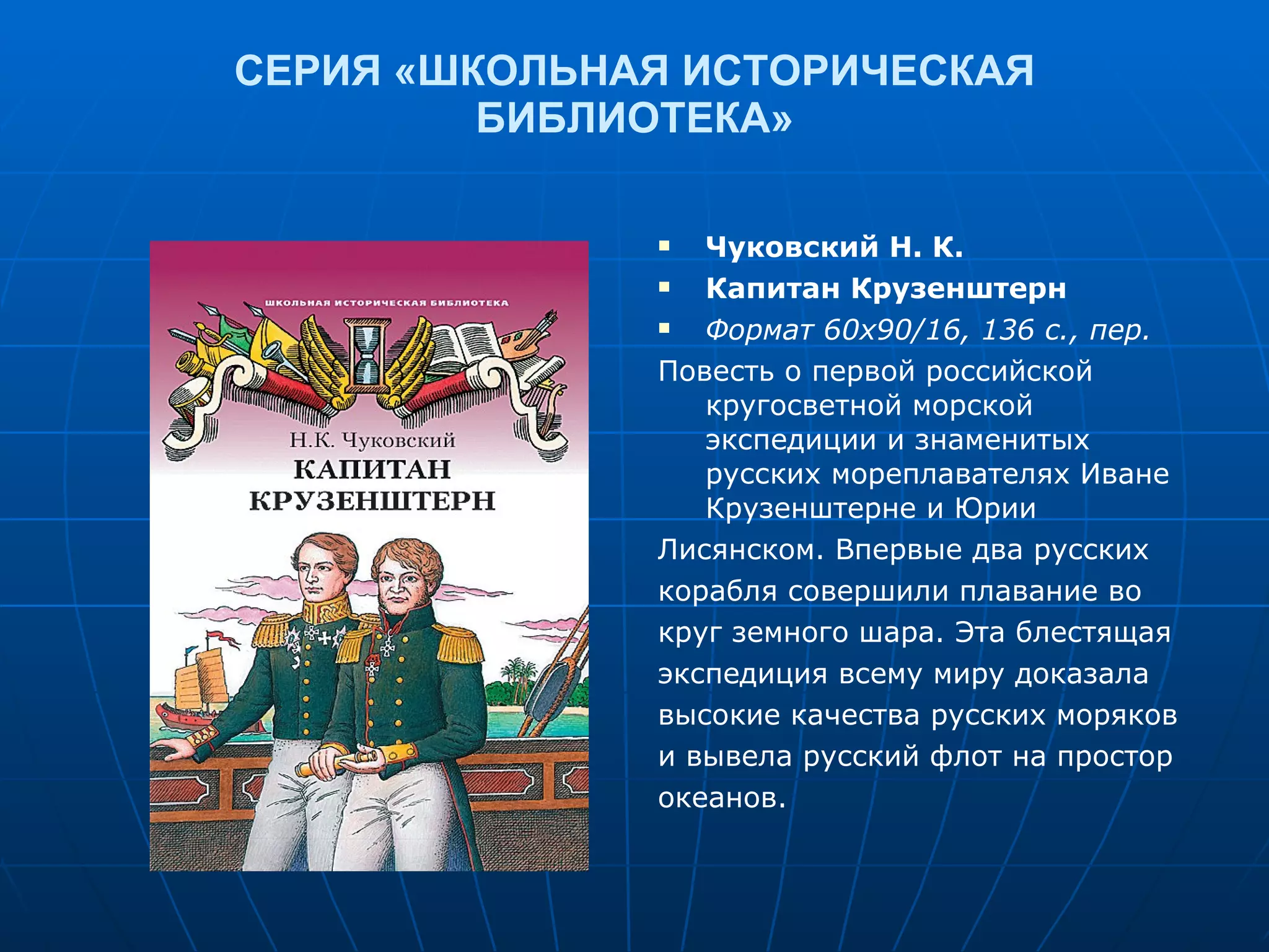 СЕРИЯ «ШКОЛЬНАЯ ИСТОРИЧЕСКАЯ БИБЛИОТЕКА» Чуковский Н. К. Капитан Крузенштерн Формат 60х90/16, 136 с., пер. Повесть о первой российской кругосветной морской экспедиции и знаменитых русских мореплавателях Иване Крузенштерне и Юрии Лисянском. Впервые два русских корабля совершили плавание во круг земного шара. Эта блестящая экспедиция всему миру доказала высокие качества русских моряков и вывела русский флот на простор океанов. 