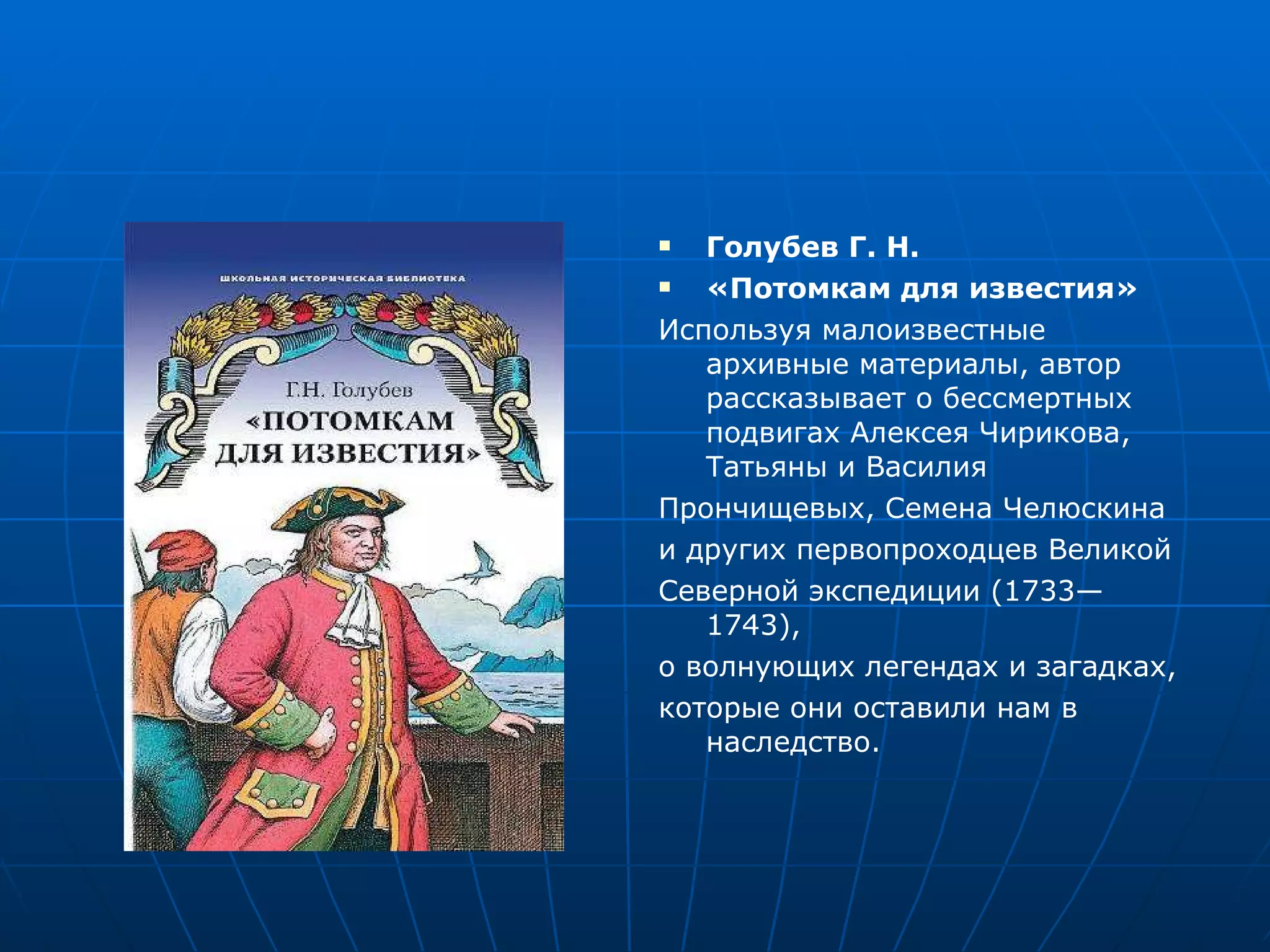 Голубев Г. Н. «Потомкам для известия» Используя малоизвестные архивные материалы, автор рассказывает о бессмертных подвигах Алексея Чирикова, Татьяны и Василия Прончищевых, Семена Челюскина и других первопроходцев Великой Северной экспедиции (1733—1743), о волнующих легендах и загадках, которые они оставили нам в наследство. 