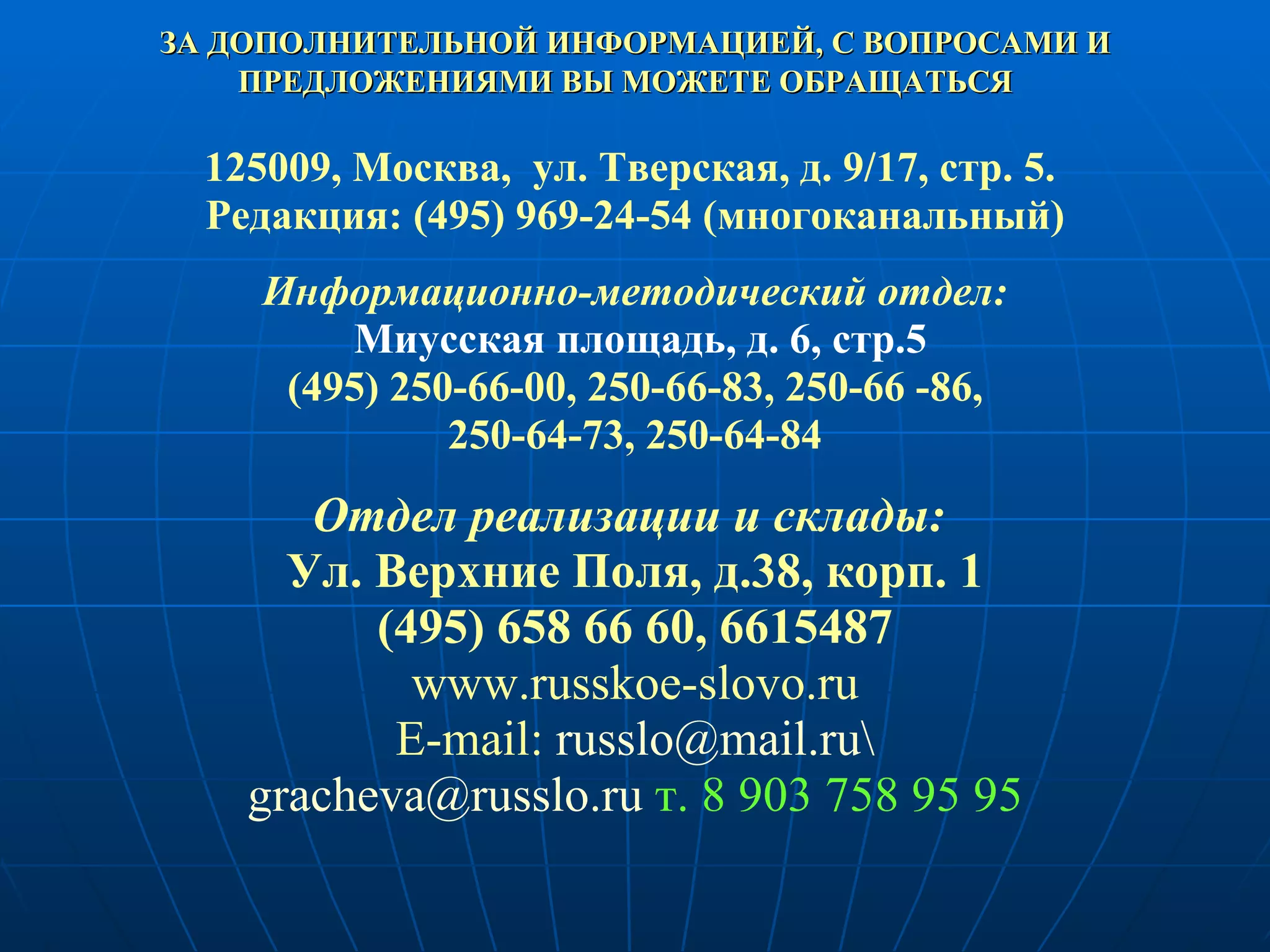 ЗА ДОПОЛНИТЕЛЬНОЙ ИНФОРМАЦИЕЙ, С ВОПРОСАМИ И ПРЕДЛОЖЕНИЯМИ ВЫ МОЖЕТЕ ОБРАЩАТЬСЯ   125009, Москва,  ул. Тверская, д. 9/17, стр. 5.  Редакция: (495)  969-24-54  (многоканальный) Информационно-методический отдел: Миусская площадь, д. 6, стр.5 (495) 250-66-00, 250-66-83, 250-66 -86,  250-64-73, 250-64-84 Отдел реализации и склады:  Ул. Верхние Поля, д.38, корп. 1 (495) 658 66 60, 6615487 www.russkoe-slovo.ru E-mail:   [email_address] \ [email_address]  т. 8 903 758 95 95 