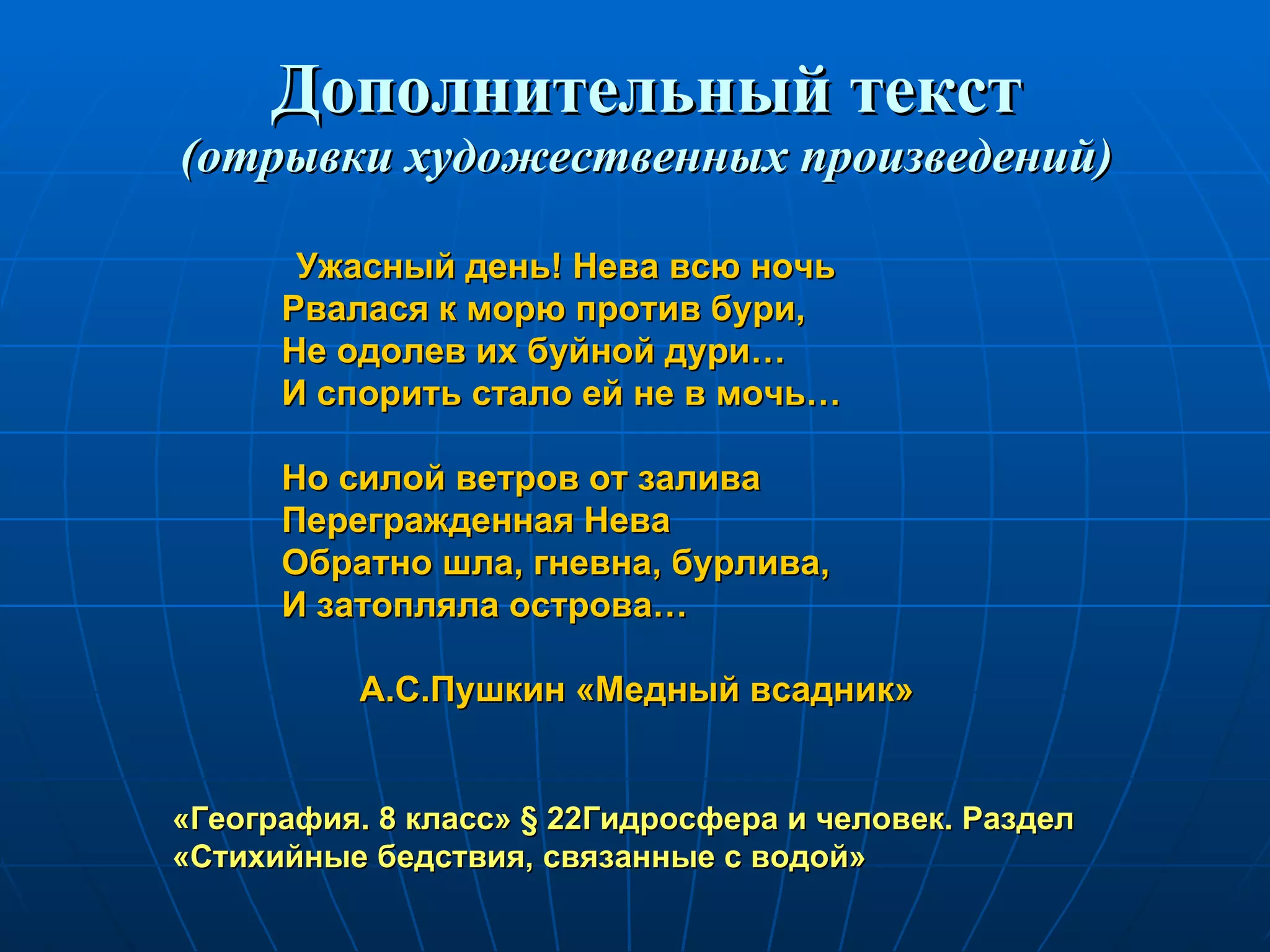 Дополнительный текст (отрывки художественных произведений) Ужасный день! Нева всю ночь Рвалася к морю против бури,  Не одолев их буйной дури… И спорить стало ей не в мочь… Но силой ветров от залива Перегражденная Нева Обратно шла, гневна, бурлива, И затопляла острова… А.С.Пушкин «Медный всадник» «География. 8 класс»  §  22Гидросфера и человек. Раздел «Стихийные бедствия, связанные с водой» 