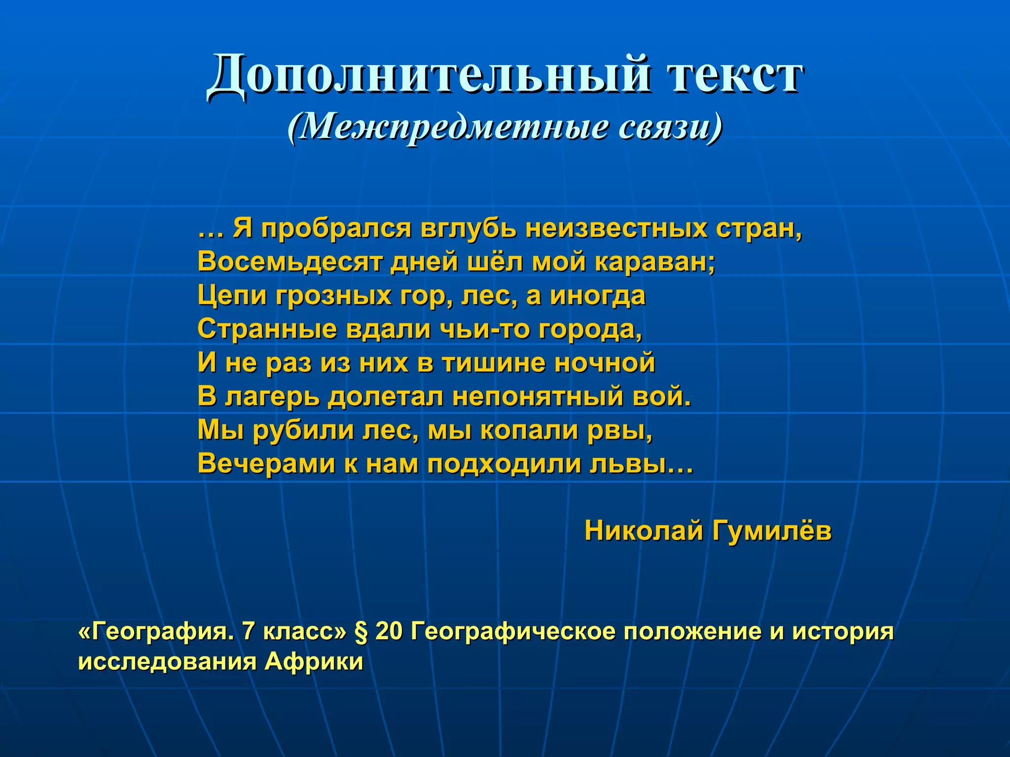 Дополнительный текст (Межпредметные связи) …  Я пробрался вглубь неизвестных стран, Восемьдесят дней шёл мой караван; Цепи грозных гор, лес, а иногда Странные вдали чьи-то города, И не раз из них в тишине ночной В лагерь долетал непонятный вой. Мы рубили лес, мы копали рвы, Вечерами к нам подходили львы… Николай Гумилёв «География. 7 класс»  §  20 Географическое положение и история исследования Африки 