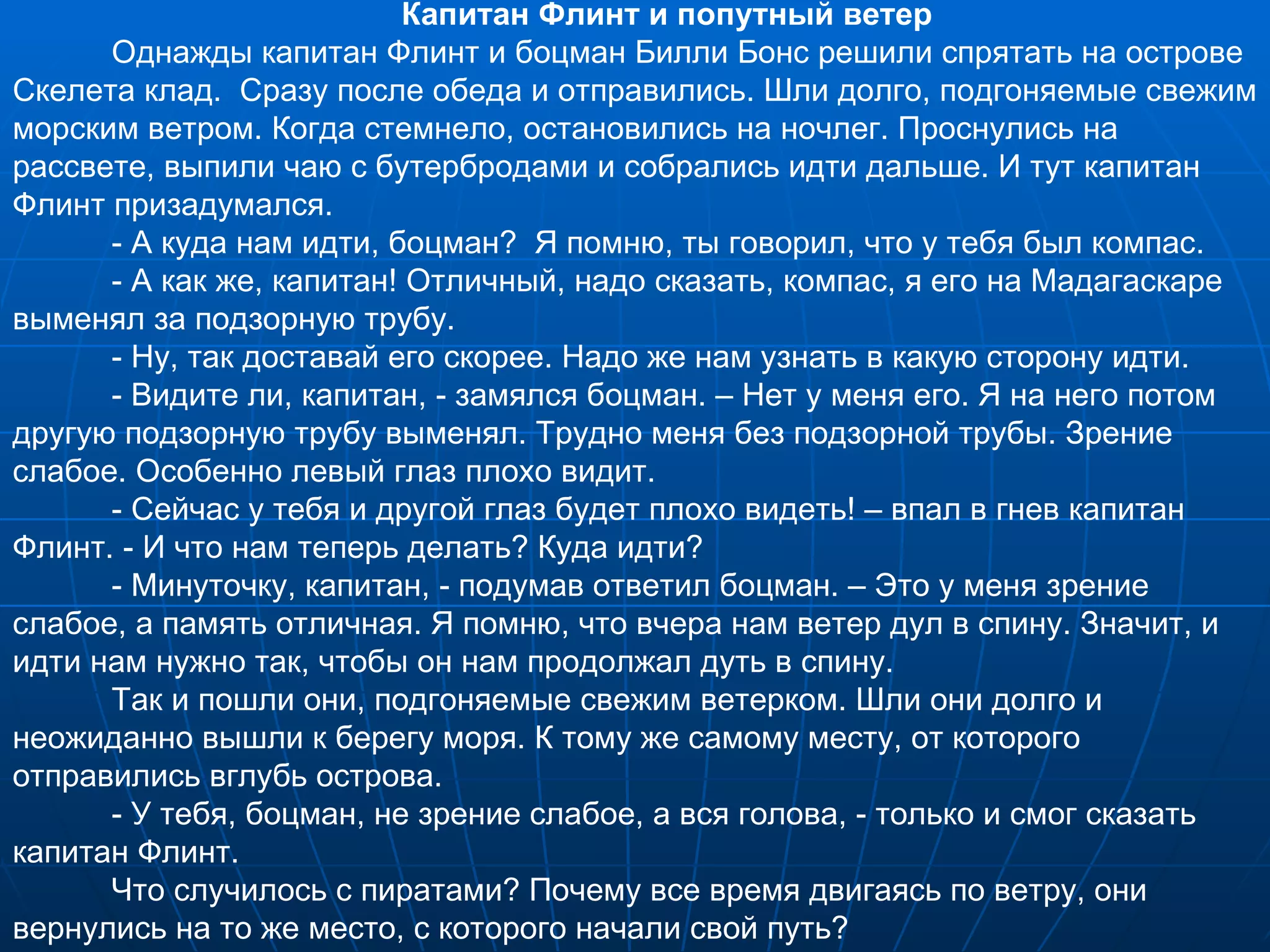 Капитан Флинт и попутный ветер Однажды капитан Флинт и боцман Билли Бонс решили спрятать на острове Скелета клад.  Сразу после обеда и отправились. Шли долго, подгоняемые свежим морским ветром. Когда стемнело, остановились на ночлег. Проснулись на рассвете, выпили чаю с бутербродами и собрались идти дальше. И тут капитан Флинт призадумался. - А куда нам идти, боцман?  Я помню, ты говорил, что у тебя был компас. - А как же, капитан! Отличный, надо сказать, компас, я его на Мадагаскаре выменял за подзорную трубу. - Ну, так доставай его скорее. Надо же нам узнать в какую сторону идти. - Видите ли, капитан, - замялся боцман. – Нет у меня его. Я на него потом другую подзорную трубу выменял. Трудно меня без подзорной трубы. Зрение слабое. Особенно левый глаз плохо видит. - Сейчас у тебя и другой глаз будет плохо видеть! – впал в гнев капитан Флинт. - И что нам теперь делать? Куда идти? - Минуточку, капитан, - подумав ответил боцман. – Это у меня зрение слабое, а память отличная. Я помню, что вчера нам ветер дул в спину. Значит, и идти нам нужно так, чтобы он нам продолжал дуть в спину. Так и пошли они, подгоняемые свежим ветерком. Шли они долго и неожиданно вышли к берегу моря. К тому же самому месту, от которого отправились вглубь острова. - У тебя, боцман, не зрение слабое, а вся голова, - только и смог сказать капитан Флинт. Что случилось с пиратами? Почему все время двигаясь по ветру, они вернулись на то же место, с которого начали свой путь? 