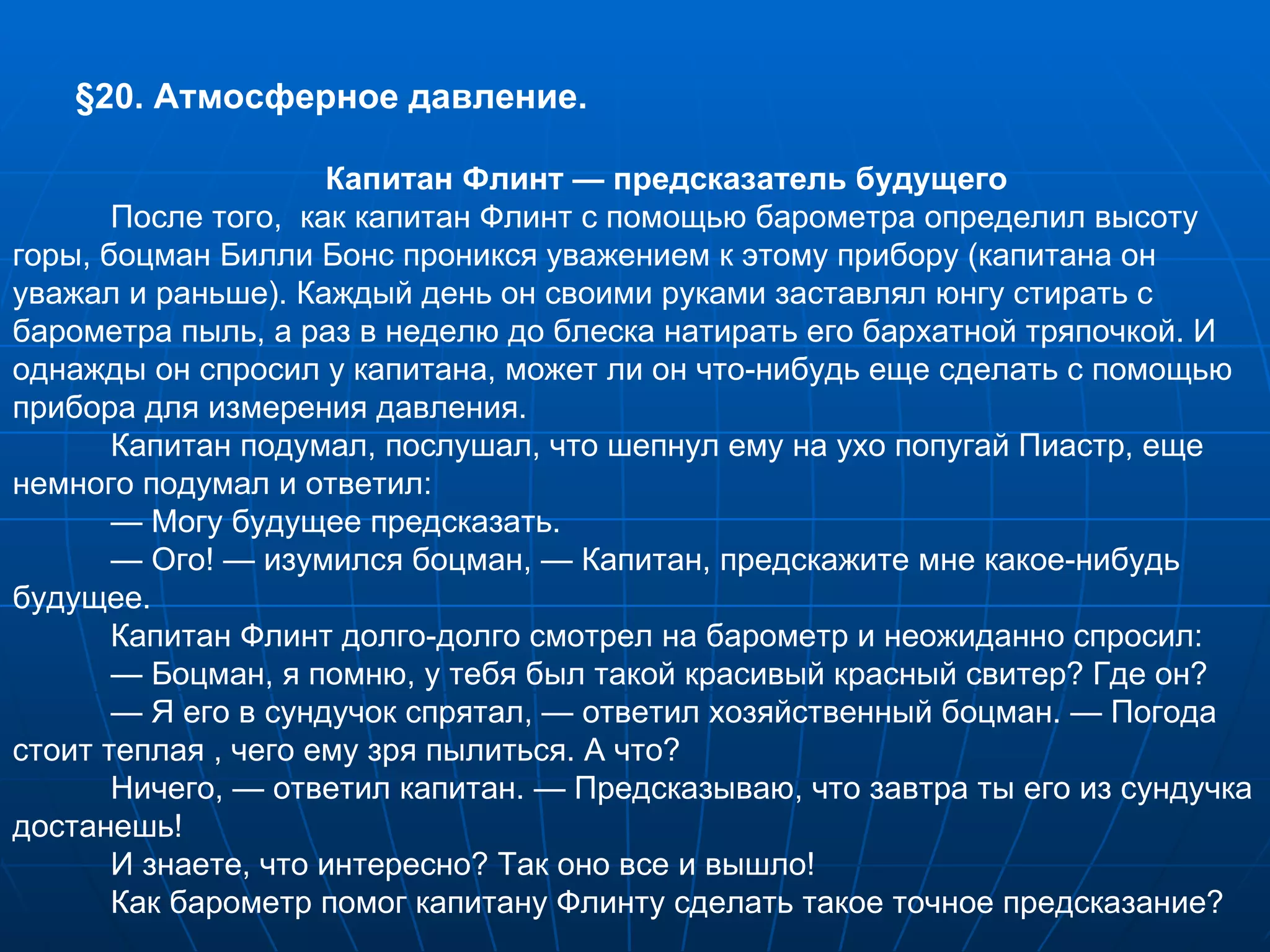 § 20. Атмосферное давление. Капитан Флинт — предсказатель будущего После того,  как капитан Флинт с помощью барометра определил высоту горы, боцман Билли Бонс проникся уважением к этому прибору (капитана он уважал и раньше). Каждый день он своими руками заставлял юнгу стирать с барометра пыль, а раз в неделю до блеска натирать его бархатной тряпочкой. И однажды он спросил у капитана, может ли он что-нибудь еще сделать с помощью прибора для измерения давления. Капитан подумал, послушал, что шепнул ему на ухо попугай Пиастр, еще немного подумал и ответил: —  Могу будущее предсказать. —  Ого! — изумился боцман, — Капитан, предскажите мне какое-нибудь будущее. Капитан Флинт долго-долго смотрел на барометр и неожиданно спросил: —  Боцман, я помню, у тебя был такой красивый красный свитер? Где он? —  Я его в сундучок спрятал, — ответил хозяйственный боцман. — Погода стоит теплая , чего ему зря пылиться. А что? Ничего, — ответил капитан. — Предсказываю, что завтра ты его из сундучка достанешь! И знаете, что интересно? Так оно все и вышло! Как барометр помог капитану Флинту сделать такое точное предсказание? 