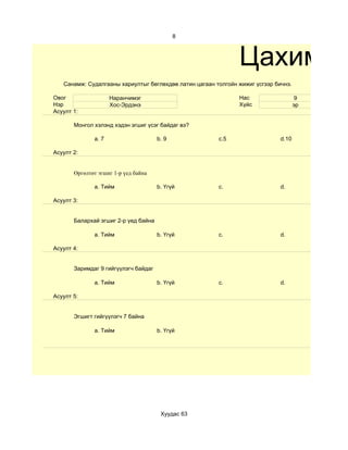8



                                                               Цахим те
   Санамж: Судалгааны хариултыг бөглөхдөө латин цагаан толгойн жижиг үсгээр бичнэ.

Овог                 Наранчимэг                                Нас                    9
Нэр                  Хос-Эрдэнэ                                Хүйс                  эр
Асуулт 1:

       Монгол хэлэнд хэдэн эгшиг үсэг байдаг вэ?

              a. 7                    b. 9              c.5                   d.10

Асуулт 2:


       Өргөлтөт эгшиг 1-р үед байна

              a. Тийм                 b. Үгүй           c.                    d.

Асуулт 3:


       Балархай эгшиг 2-р үед байна

              a. Тийм                 b. Үгүй           c.                    d.

Асуулт 4:


       Заримдаг 9 гийгүүлэгч байдаг

              a. Тийм                 b. Үгүй           c.                    d.

Асуулт 5:


       Эгшигт гийгүүлэгч 7 байна

              a. Тийм                 b. Үгүй




                                       Хуудас 63
 