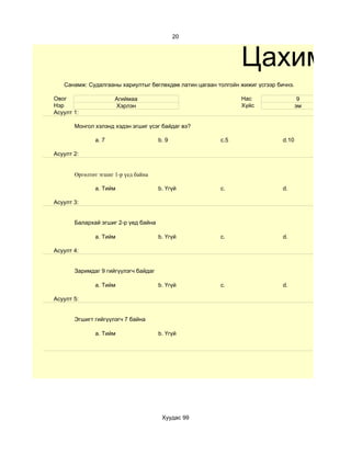20



                                                               Цахим те
   Санамж: Судалгааны хариултыг бөглөхдөө латин цагаан толгойн жижиг үсгээр бичнэ.

Овог                  Агиймаа                                  Нас                    9
Нэр                   Хэрлэн                                   Хүйс                  эм
Асуулт 1:

       Монгол хэлэнд хэдэн эгшиг үсэг байдаг вэ?

              a. 7                    b. 9              c.5                   d.10

Асуулт 2:


       Өргөлтөт эгшиг 1-р үед байна

              a. Тийм                 b. Үгүй           c.                    d.

Асуулт 3:


       Балархай эгшиг 2-р үед байна

              a. Тийм                 b. Үгүй           c.                    d.

Асуулт 4:


       Заримдаг 9 гийгүүлэгч байдаг

              a. Тийм                 b. Үгүй           c.                    d.

Асуулт 5:


       Эгшигт гийгүүлэгч 7 байна

              a. Тийм                 b. Үгүй




                                       Хуудас 99
 