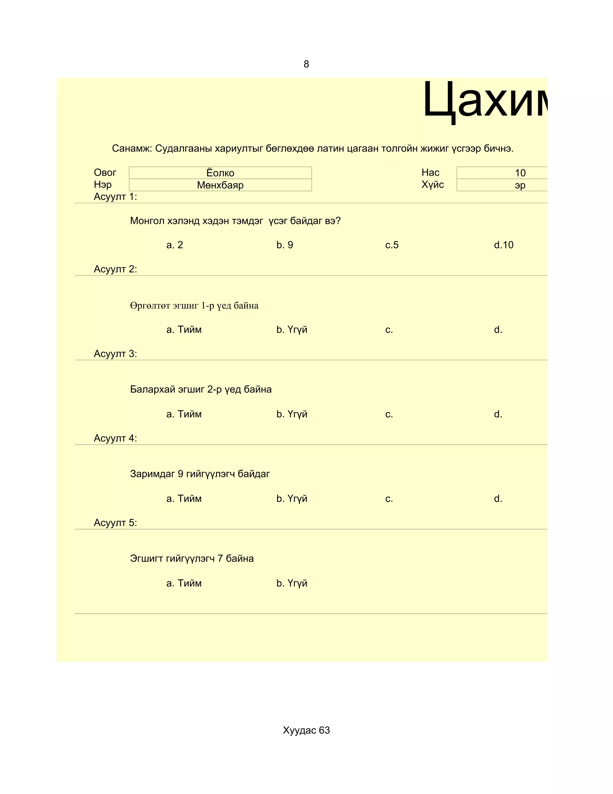 8



                                                               Цахим те
   Санамж: Судалгааны хариултыг бөглөхдөө латин цагаан толгойн жижиг үсгээр бичнэ.

Овог                  Ёолко                                    Нас                   10
Нэр                  Мөнхбаяр                                  Хүйс                  эр
Асуулт 1:

       Монгол хэлэнд хэдэн тэмдэг үсэг байдаг вэ?

              a. 2                    b. 9              c.5                   d.10

Асуулт 2:


       Өргөлтөт эгшиг 1-р үед байна

              a. Тийм                 b. Үгүй           c.                    d.

Асуулт 3:


       Балархай эгшиг 2-р үед байна

              a. Тийм                 b. Үгүй           c.                    d.

Асуулт 4:


       Заримдаг 9 гийгүүлэгч байдаг

              a. Тийм                 b. Үгүй           c.                    d.

Асуулт 5:


       Эгшигт гийгүүлэгч 7 байна

              a. Тийм                 b. Үгүй




                                       Хуудас 63
 