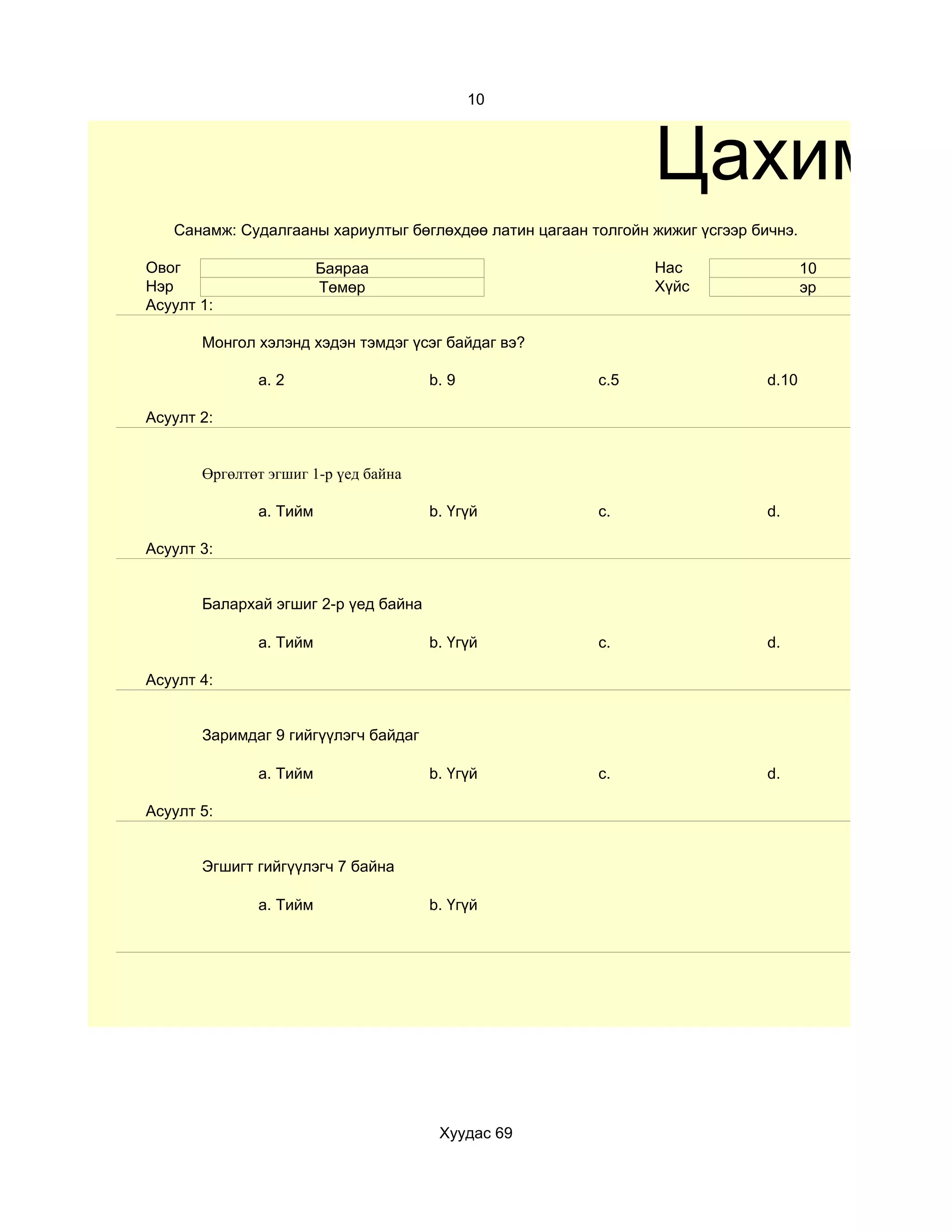 10



                                                               Цахим те
   Санамж: Судалгааны хариултыг бөглөхдөө латин цагаан толгойн жижиг үсгээр бичнэ.

Овог                    Баяраа                                 Нас                   10
Нэр                     Төмөр                                  Хүйс                  эр
Асуулт 1:

       Монгол хэлэнд хэдэн тэмдэг үсэг байдаг вэ?

              a. 2                    b. 9              c.5                   d.10

Асуулт 2:


       Өргөлтөт эгшиг 1-р үед байна

              a. Тийм                 b. Үгүй           c.                    d.

Асуулт 3:


       Балархай эгшиг 2-р үед байна

              a. Тийм                 b. Үгүй           c.                    d.

Асуулт 4:


       Заримдаг 9 гийгүүлэгч байдаг

              a. Тийм                 b. Үгүй           c.                    d.

Асуулт 5:


       Эгшигт гийгүүлэгч 7 байна

              a. Тийм                 b. Үгүй




                                       Хуудас 69
 