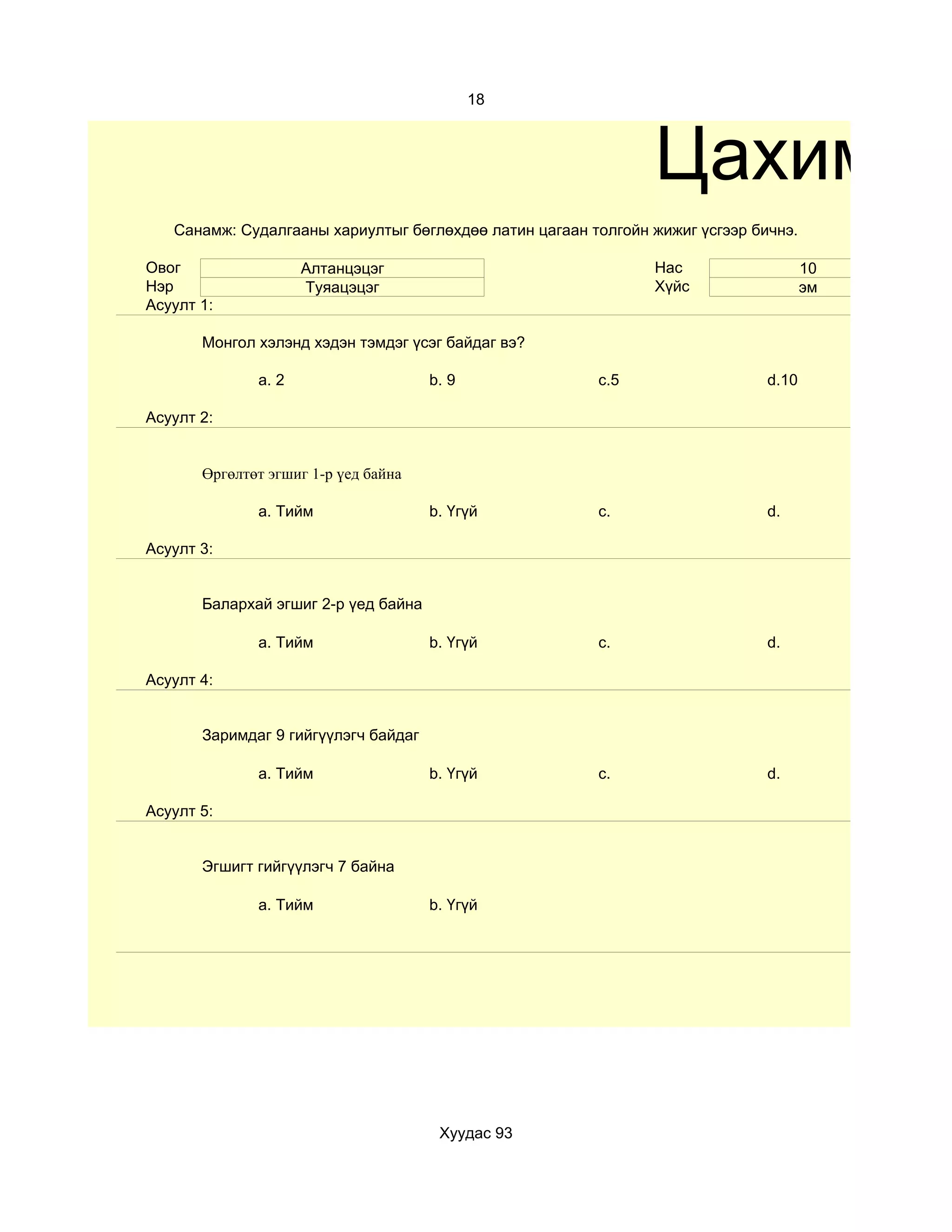 18



                                                               Цахим те
   Санамж: Судалгааны хариултыг бөглөхдөө латин цагаан толгойн жижиг үсгээр бичнэ.

Овог                 Алтанцэцэг                                Нас                   10
Нэр                  Туяацэцэг                                 Хүйс                  эм
Асуулт 1:

       Монгол хэлэнд хэдэн тэмдэг үсэг байдаг вэ?

              a. 2                    b. 9              c.5                   d.10

Асуулт 2:


       Өргөлтөт эгшиг 1-р үед байна

              a. Тийм                 b. Үгүй           c.                    d.

Асуулт 3:


       Балархай эгшиг 2-р үед байна

              a. Тийм                 b. Үгүй           c.                    d.

Асуулт 4:


       Заримдаг 9 гийгүүлэгч байдаг

              a. Тийм                 b. Үгүй           c.                    d.

Асуулт 5:


       Эгшигт гийгүүлэгч 7 байна

              a. Тийм                 b. Үгүй




                                       Хуудас 93
 