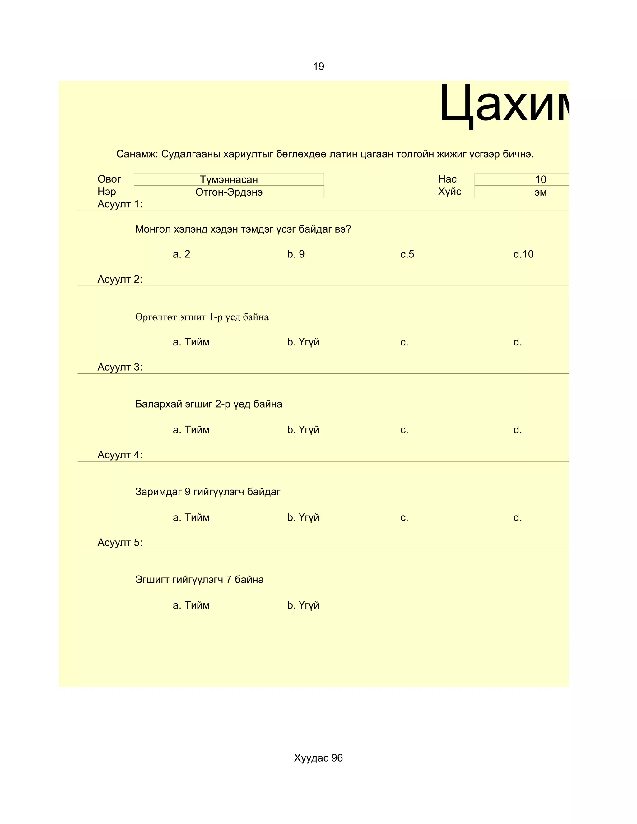 19



                                                               Цахим те
   Санамж: Судалгааны хариултыг бөглөхдөө латин цагаан толгойн жижиг үсгээр бичнэ.

Овог                  Түмэннасан                               Нас                   10
Нэр                  Отгон-Эрдэнэ                              Хүйс                  эм
Асуулт 1:

       Монгол хэлэнд хэдэн тэмдэг үсэг байдаг вэ?

              a. 2                    b. 9              c.5                   d.10

Асуулт 2:


       Өргөлтөт эгшиг 1-р үед байна

              a. Тийм                 b. Үгүй           c.                    d.

Асуулт 3:


       Балархай эгшиг 2-р үед байна

              a. Тийм                 b. Үгүй           c.                    d.

Асуулт 4:


       Заримдаг 9 гийгүүлэгч байдаг

              a. Тийм                 b. Үгүй           c.                    d.

Асуулт 5:


       Эгшигт гийгүүлэгч 7 байна

              a. Тийм                 b. Үгүй




                                       Хуудас 96
 