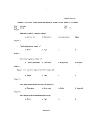 17




                                                                  Цахим судалгаа

   Санамж: Судалгааны хариултыг бөглөхдөө латин цагаан толгойн жижиг үсгээр бичнэ.

Овог Мөнхсүх                                                      Нас                          9
Нэр    Болор                                                      Хүйс   эм
Асуулт 1:

       Ямар хичээлд илүү сонирхолтой вэ?

              a. Монгол хэл           b. Математик      c.Биеийн тамир         d.Дуу

Асуулт 2:


       Гэрийн даалгавраа хийдэг үү?

              a. Тийм                 b. Үгүй           c.                     d.

Асуулт 3:


       Чөлөөт цагаараа юу хийдэг вэ?

              a. Гэрийн даалгавар     b. Кино үздэг     c.Ном уншдаг           d.Тоглоом тоглодог

Асуулт 4:

   Бусдын өмнө өөрийгөө бүрэн илэрхийлж чаддаг уу?


              a. Тийм                 b. Үгүй           c.                     d.

Асуулт 5:


       Багш чинь хичээлээ хэр ойлгомжтой заадаг вэ?

              a. Тааруухан            b. Дунд зэрэг     c. Сайн                d. Маш сайн

Асуулт 6:

       Багштайгаа илэн далангүй байж чаддаг уу?

              a. Тийм                 b. Үгүй           c.                     d.




                                       Хуудас 97
 