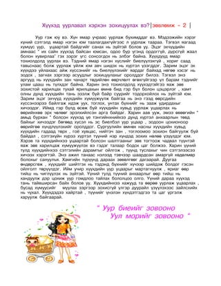             Хүүхэд   уурлавал хэрхэн зохицуулах вэ?|зөвлөмж – 2 |

               Уур гэж юу вэ. Хүн ямар учраас уурлаж бухимддаг вэ. Мэдээжийн хэрэг
хүний сэтгэлд ямар нэгэн юм таалагдахгүйгээс л уурлаж таараа. Тэгвэл яагаад
хүмүүс уур, уцаартай байдгийг санах нь зүйтэй болов уу. Эцэг эхчүүдийн
амнаас “ их сайн хүүхэд байсан юмсан, одоо бүр үгэнд ордоггүй, дүрсгүй жаал
болон хувирлаа” гэх зэрэг үгс сонсогдох нь элбэг байна. Хүүхдүүд ямар
тохиолдолд уурлах вэ. Тэдний ямар нэгэн хүслийг биелүүлэхгүй , хориг саад
тавьснаас болж уурлаж уйлж юм авч шидэх нь хүртэл үзэгддэг. Зарим эцэг эх
хүүхдээ уйлахаас айж хүссэнийг нь биелүүлэхийг яардаг байхад нөгөө хэсэг нь
зодох , загнах зэргээр асуудлыг зохицуулахыг оролддог билээ. Тэгвэл энэ
аргууд нь хүүхдийн зан чанарт төдийлөн өөрчлөлт өгөхгүйгээр үл барам тэднийг
улам цааш нь түлхдэг байна. Харин энэ тохиолдолд хүүхэдтэйгээ яаж зөв
зохистой харилцах тухай ярилцахын өмнө бид гэр бүл болон цэцэрлэг , хамт
олны дунд хүүхдийн тань эзэлж буй байр суурийг тодорхойлох нь зүйтэй юм.
Зарим эцэг эхчүүд хүүхдийн хүмүүжүүлж байгаа нь энэ гээд өөрсдийн
хүссэнээрээ байлгаж идэж уух, тоглох, унтах бүхнийг нь зааж удирдахыг
хичээдэг. Иймд гэр бүлд өсөж буй хүүхдийн хувьд уурлаж уцаарлах нь
өөрийнхөө эрх чөлөөг эрэлхийлсэн арга байдаг. Харин аав ууж, эмээ өвөөгийн “
амьд бурхан “ болсон хүүхэд үе тэнгийнхнийхээ дунд хүртэл анхаарлын төвд
байхыг хичээдэг бөгөөд хүсэл нь эс биелбэл уур уцаар , зодоон цохионоор
өөрийгөө хүндлүүлэхийг оролддог. Сургуулийн өмнөх насны хүүхдийн хувьд
хүүхдийн гадаад төрх , гоё хувцас, нийтэч зан , тоглоомоо зохион байгуулж буй
байдал , сэтгэхүйн хүрээ хүртэл түүний нэр хүндэд зохих нөлөө үзүүлдэг юм.
Хэрэв та хүүхдийнхээ уцаартай болсон шалтгааныг зөв тогтоож чадвал түүнтэй
яаж зөв харилцаж хүмүүжүүлэх вэ гэдэг талаар бодох цаг болжээ. Харин үүний
тулд хүүхдийнхээ сэтгэлийн дарамтыг ойлгож , түүнд туслахыг чин сэтгэлээсээ
хичээх хэрэгтэй. Энэ ажил танаас нэлээд тэвчээр шаардсан амаргүй хөдөлмөр
болохыг сануулъя. Хамгийн түрүүнд дараах зөвөлгөөг дагаарай. Дуугаа
өндөрсгөж , хүүхдийг шийтгэх нь тэдэнд бүхнийг хүчээр шийдэж болдог гэсэн
ойлголт төрүүлдэг. Ийм учир хүүхдийн уур уцаарыг мартагнуулж , яриаг өөр
тийш нь чиглүүлэх нь зүйтэй. Үүний тулд түүний анхаарлыг өөр тийш нь
хандуулж дэр цохиж уур гомдлоо тайлах бололцоо олго. Үүний дараа хүүхэд
тань тайвширсан байх болов уу. Хүүхдийнхээ хажууд та өөрөө уурлаж уцаарлах ,
бусад хүмүүсийг    муулах зэргээр зохисгүй үлгэр дуурайл үзүүлэхээс зайлсхийх
нь чухал. Хүүхдэдээ хайртай , түүнийг үнэлэн хүндэтгэдгээ та цаг үргэлж
харуулж байгаарай.

                                   “ Уур биеийг зовооно
                                       Уул морийг зовооно “
                               
 