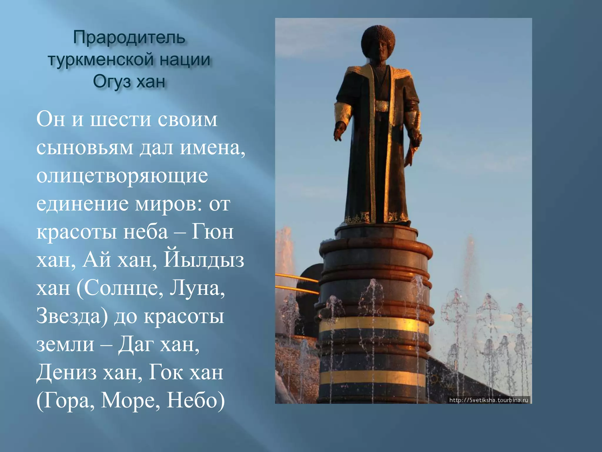 Прародитель туркменской нации Огуз ханОн и шести своим сыновьям дал имена, олицетворяющие единение миров: от красоты неба – Гюн хан, Ай хан, Йылдыз хан (Солнце, Луна, Звезда) до красоты земли – Даг хан, Дениз хан, Гок хан (Гора, Море, Небо)