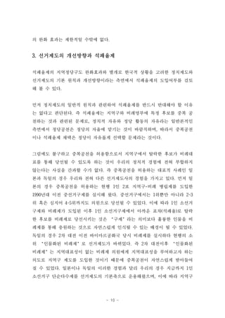 의 완화 효과는 제한적일 수밖에 없다.


3. 선거제도의 개선방향과 석패율제


석패율제의 지역정당구도 완화효과와 별개로 한국적 상황을 고려한 정치제도와
선거제도의 기본 원칙과 개선방향이라는 측면에서 석패율제의 도입여부를 검토
해 볼 수 있다.


먼저 정치제도의 일반적 원칙과 관련하여 석패율제를 반드시 반대해야 할 이유
는 없다고 판단된다. 즉 석패율제는 지역구와 비례명부에 특정 후보를 중복 공
천하는 것과 관련된 문제로, 정치적 자유와 정당 활동의 자유라는 일반론적인
측면에서 정당공천은 정당의 자율에 맡기는 것이 바람직하며, 따라서 중복공천
이나 석패율제 채택은 정당이 자유롭게 선택할 문제라는 것이다.


그럼에도 불구하고 중복공천을 허용함으로서 지역구에서 탈락한 후보가 비례대
표를 통해 당선될 수 있도록 하는 것이 우리의 정치적 경험에 전혀 부합하지
않는다는 사실을 간과할 수가 없다. 즉 중복공천을 허용하는 대표적 사례인 일
본과 독일의 경우 우리와 전혀 다른 선거제도사의 경험을 가지고 있다. 먼저 일
본의 경우 중복공천을 허용하는 현행 1인 2표 지역구-비례 병립제를 도입한
1990년대 이전 중선거구제를 실시해 왔다. 중선거구에서는 1위뿐만 아니라 2~3
위 혹은 심지어 4~5위까지도 의원으로 당선될 수 있었다. 이에 따라 1인 소선거
구제와 비례제가 도입된 이후 1인 소선거구제에서 아까운 표차(석패율)로 탈락
한 후보를 비례제로 당선시키는 것은 ‘구제’라는 의미보다 훌륭한 인물을 비
례제를 통해 충원하는 것으로 자연스럽게 인식될 수 있는 배경이 될 수 있었다.
독일의 경우 2차 대전 이전 바이마르공화국 당시 비례제를 실시하다 현행의 소
위 ‘인물화된 비례제’로 선거제도가 바뀌었다. 즉 2차 대전이후 ‘인물화된
비례제’는 지역대표성이 없는 비례제 의원에게 지역대표성을 부여하고자 하는
의도로 지역구 제도를 도입한 것이기 때문에 중복공천이 자연스럽게 받아들여
질 수 있었다. 일본이나 독일의 이러한 경험과 달리 우리의 경우 지금까지 1인
소선거구 단순다수제를 선거제도의 기본축으로 운용해왔으며, 이에 따라 지역구




                    - 10 -
 