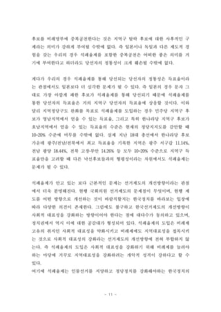 후보를 비례명부에 중복공천한다는 것은 지역구 탈락 후보에 대한 사후적인 구
제라는 의미가 강하게 부여될 수밖에 없다. 즉 일본이나 독일과 다른 제도적 경
험을 갖는 우리의 경우 석패율제를 포함한 중복공천은 어떠한 좋은 의미를 거
기에 부여한다고 하더라도 당선자의 정통성이 크게 훼손될 수밖에 없다.


게다가 우리의 경우 석패율제를 통해 당선되는 당선자의 정통성은 득표율이라
는 관점에서도 일본보다 더 심각한 문제가 될 수 있다. 즉 일본의 경우 문자 그
대로 가장 아깝게 패한 후보가 석패율제를 통해 당선되기 때문에 석패율제를
통한 당선자의 득표율은 거의 지역구 당선자의 득표율에 상응할 것이다. 이와
달리 지역정당구도 완화를 목표로 석패율제를 도입하는 경우 민주당 지역구 후
보가 영남지역에서 얻을 수 있는 득표율, 그리고 특히 한나라당 지역구 후보가
호남지역에서 얻을 수 있는 득표율의 수준은 현재의 정당지지도를 감안할 때
10-20% 수준에 머무를 수밖에 없다. 실제 지난 18대 총선에서 한나라당 후보
가운데 광주/전남/전북에서 최고 득표율을 기록한 지역은 광주 서구갑 11.14%,
전남 광양 18.44%, 전북 고창․부안 14.26% 등 모두 10-20% 수준으로 지역구 득
표율만을 고려할 때 다른 낙선후보들과의 형평성이라는 차원에서도 석패율제는
문제가 될 수 있다.


석패율제가 안고 있는 보다 근본적인 문제는 선거제도의 개선방향이라는 관점
에서 더욱 분명해진다. 현행 국회의원 선거제도의 문제점이 무엇이며, 현행 제
도를 어떤 방향으로 개선하는 것이 바람직할지는 한국정치를 바라보는 입장에
따라 다양한 의견이 존재한다. 그럼에도 불구하고 한국선거제도의 개선방향이
사회적 대표성을 강화하는 방향이어야 한다는 점에 대다수가 동의하고 있으며,
정치권에서 역시 이에 대한 공감대가 형성되어 있다. 석패율제의 도입은 비례제
고유의 취지인 사회적 대표성을 약화시키고 비례제에도 지역대표성을 접목시키
는 것으로 사회적 대표성의 강화라는 선거제도의 개선방향에 전혀 부합하지 않
는다. 즉 석패율제의 도입은 사회적 대표성을 강화하기 위해 비례제를 늘려야
하는 마당에 거꾸로 지역대표성을 강화하려는 개악적 성격이 강하다고 할 수
있다.
여기에 석패율제는 인물선거를 지양하고 정당정치를 강화해야하는 한국정치의




                       - 11 -
 