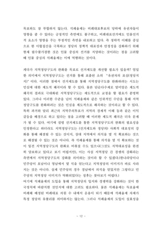 목표와도 잘 부합하지 않는다. 석패율제는 비례대표후보의 당락에 유권자들이
영향을 줄 수 있다는 긍정적인 측면에도 불구하고, 비례대표선거에도 인물선거
적 요소가 영향을 주는 부정적인 측면을 내포하고 있다. 즉 정략적 이해를 중심
으로 한 이합집산을 극복하고 정당의 정책적 대표성과 안정성을 강화하기 위해
현재 필수불가결한 것은 인물 중심의 선거를 지양하는 것이라는 점을 고려할
때 인물 중심의 석패율제는 이에 역행하는 것이다.


게다가 지역정당구도의 완화를 목표로 선거제도를 개선할 필요가 있을까? 엄밀
한 의미에서 지역정당구도는 선거를 통해 표출된 소위 ‘유권자의 표심(정당지
지)’이다. 이러한 점에서 선거제도를 통해 지역정당구도를 완화하려는 시도는
민심에 대한 제도적 왜곡이라 할 수 있다. 물론 단순다수제로 말미암은 제도적
왜곡의 결과로 극대화된 지역정당구도는 제도적으로 교정을 할 필요가 분명히
있다. 그러나 이러한 수준을 넘어 석패율제와 같은 인위적인 수단을 통해 지역
정당구도를 완화하려는 것은 민심을 제도적으로 왜곡하는 것이라고 할 수 있다.
특히 과거와 달리 최근의 지역주의투표가 지역의 경제적 이해 등과 같은 이익
갈등을 배경으로 하고 있다는 점을 고려할 때 이러한 제도적 왜곡은 더욱 문제
가 될 수 있다. 여기에 설령 선거제도를 통한 지역정당구도의 완화의 필요성을
인정한다고 하더라도 지역정당구도는 (선거제도와 정당의) 사회적 대표성의 강
화를 통해 해결될 수 있는 것이지, 상대 지역에서 의석을 몇 석 확보하는 것으
로 해결될 수 있는 것은 아니다. 즉 석패율제를 통해 의석을 몇 석 확보하는 것
이 일견 지역정당구도의 완화로 비춰질 수도 있으나(그것도 지역대표성을 완전
히 담보하고 있다고 보기 어렵지만), 이는 사실 지역정당 간 경쟁의 강화라는
측면에서 지역정당구도의 강화를 의미하는 것이라 할 수 있겠다.(한나라당이나
민주당이 호남이나 영남에서 몇 석을 얻는다고 지역정당의 이미지가 바로 사라
지는 것은 아니다. 실제 민주당의 경우 경남에서 의석을 얻었지만 그렇다고 민
주당의 지역정당 이미지가 약화되었다는 징후는 찾아보기 어렵다.)
여기에 석패율제의 도입을 통해 지역정당의 입지와 경쟁력을 강화하는 것이 한
국정치에 바람직한 것인지에 대한 고려도 필요하다. 물론 석패율제는 득표율에
비례해 배정된 비례대표 의원 수 내에서 운용이 되기 때문에 석패율제 자체가
특정 정당의 유불리를 의미하지는 않는다. 그러나 석패율제의 도입이 실효성을




                    - 12 -
 