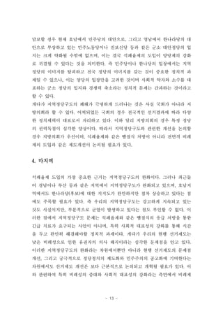 담보할 경우 현재 호남에서 민주당의 대안으로, 그리고 영남에서 한나라당의 대
안으로 부상하고 있는 민주노동당이나 진보신당 등과 같은 군소 대안정당의 입
지는 크게 약화될 수밖에 없으며, 이는 결국 석패율제의 도입이 양당제의 강화
로 귀결될 수 있다는 것을 의미한다. 즉 민주당이나 한나당의 입장에서는 지역
정당의 이미지를 탈피하고 전국 정당의 이미지를 갖는 것이 중요한 정치적 과
제일 수 있으나, 이는 양당의 입장만을 고려한 것이며 사회적 약자와 소수를 대
표하는 군소 정당의 입지와 경쟁력 축소라는 정치적 문제는 간과하는 것이라고
할 수 있다.
게다가 지역정당구도의 폐해가 극명하게 드러나는 것은 사실 국회가 아니라 지
방의회라 할 수 있다. 어찌되었든 국회의 경우 전국적인 선거결과에 따라 다양
한 정치세력이 대표로서 자리하고 있다. 이와 달리 지방의회의 경우 특정 정당
의 권력독점이 심각한 양상이다. 따라서 지역정당구도와 관련한 개선을 논의할
경우 지방의회가 우선이며, 석패율제와 같은 땜질식 처방이 아니라 전면적 비례
제의 도입과 같은 제도개선이 논의될 필요가 있다.


4. 마치며


석패율제 도입의 가장 중요한 근거는 지역정당구도의 완화이다. 그러나 최근들
어 경남이나 부산 등과 같은 지역에서 지역정당구도가 완화되고 있으며, 호남지
역에서도 한나라당(후보)에 대한 지지도가 완만하지만 점차 상승하고 있다는 점
에도 주목할 필요가 있다. 즉 우리의 지역정당구도는 강고하게 지속되고 있는
것도 사실이지만, 부분적으로 균열이 발생하고 있다는 점도 부인할 수 없다. 이
러한 점에서 지역정당구도 문제는 석패율제와 같은 땜질식의 응급 처방을 통한
긴급 치료가 요구되는 사안이 아니며, 특히 사회적 대표성의 강화를 통해 시간
을 두고 완만히 해결해야할 정치적 과제이다. 게다가 우리의 현행 선거제도는
낮은 비례성으로 인한 유권자의 의사 왜곡이라는 심각한 문제점을 안고 있다.
이러한 지역정당구도의 완화라는 차원에서뿐만 아니라 현행 선거제도의 문제점
개선, 그리고 궁극적으로 정당정치의 제도화와 민주주의의 공고화에 기여한다는
차원에서도 선거제도 개선은 보다 근본적으로 논의되고 개혁될 필요가 있다. 이
와 관련하여 특히 비례성의 증대와 사회적 대표성의 강화라는 측면에서 비례제




                   - 13 -
 