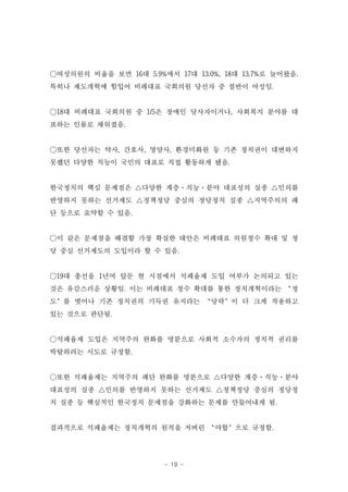 ○여성의원의 비율을 보면 16대 5.9%에서 17대 13.0%, 18대 13.7%로 늘어왔음.
특히나 제도개혁에 힘입어 비례대표 국회의원 당선자 중 절반이 여성임.


○18대 비례대표 국회의원 중 1/5은 장애인 당사자이거나, 사회복지 분야를 대
표하는 인물로 채워졌음.


○또한 당선자는 약사, 간호사, 영양사, 환경미화원 등 기존 정치권이 대변하지
못했던 다양한 직능이 국민의 대표로 직접 활동하게 됐음.


한국정치의 핵심 문제점은 △다양한 계층·직능·분야 대표성의 실종 △민의를
반영하지 못하는 선거제도 △정책정당 중심의 정당정치 실종 △지역주의의 패
단 등으로 요약할 수 있음.


○이 같은 문제점을 해결할 가장 확실한 대안은 비례대표 의원정수 확대 및 정
당 중심 선거제도의 도입이라 할 수 있음.


○19대 총선을 1년여 앞둔 현 시점에서 석패율제 도입 여부가 논의되고 있는
것은 유감스러운 상황임. 이는 비례대표 정수 확대를 통한 정치개혁이라는 ‘정
도’를 벗어나 기존 정치권의 기득권 유지라는 ‘당략’이 더 크게 작용하고
있는 것으로 판단됨.


○석패율제 도입은 지역주의 완화를 명분으로 사회적 소수자의 정치적 권리를
박탈하려는 시도로 규정함.


○또한 석패율제는 지역주의 패단 완화를 명분으로 △다양한 계층·직능·분야
대표성의 실종 △민의를 반영하지 못하는 선거제도 △정책정당 중심의 정당정
치 실종 등 핵심적인 한국정치 문제점을 강화하는 문제를 만들어내게 됨.


결과적으로 석패율제는 정치개혁의 원칙을 저버린 ‘야합’으로 규정함.




                       - 19 -
 
