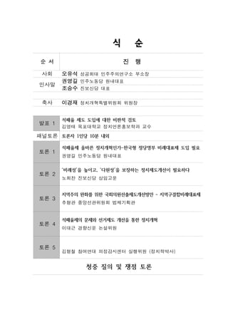 식       순
 순 서                      진   행
 사회    오유석 성공회대 민주주의연구소 부소장
       권영길 민주노동당 원내대표
인사말
       조승수 진보신당 대표

 축사    이경재 정치개혁특별위원회 위원장


       석패율 제도 도입에 대한 비판적 검토
발표 1
       김영태 목포대학교 정치언론홍보학과 교수

패널토론 토론자 1인당 10분 내외

       석패율제 올바른 정치개혁인가-한국형 정당명부 비례대표제 도입 필요
토론 1
       권영길 민주노동당 원내대표


       ‘비례성’을 높이고, ‘다원성’을 보장하는 정치제도개선이 필요하다
토론 2
       노회찬 진보신당 상임고문


       지역주의 완화를 위한 국회의원선출제도개선방안 - 지역구결합비례대표제
토론 3
       추형관 중앙선관위원회 법제기획관


       석패율제의 문제와 선거제도 개선을 통한 정치개혁
토론 4
       이대근 경향신문 논설위원



토론 5
       김형철 참여연대 의정감시센터 실행위원 (정치학박사)


             청중 질의 및 쟁점 토론
 