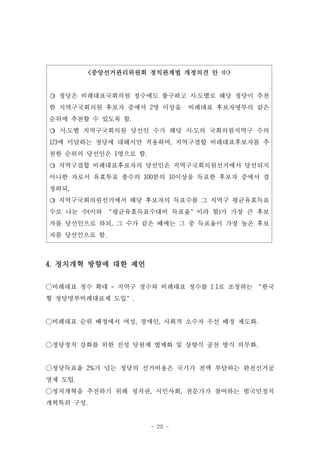 <중앙선거관리위원회 정치관계법 개정의견 안 中>


❍ 정당은 비례대표국회의원 정수에도 불구하고 시․도별로 해당 정당이 추천
한 지역구국회의원 후보자 중에서 2명 이상을       비례대표 후보자명부의 같은
순위에 추천할 수 있도록 함.
❍ 시․도별 지역구국회의원 당선인 수가 해당 시․도의 국회의원지역구 수의
1/3에 미달하는 정당에 대해서만 적용하며, 지역구결합 비례대표후보자를 추
천한 순위의 당선인은 1명으로 함.
❍ 지역구결합 비례대표후보자의 당선인은 지역구국회의원선거에서 당선되지
아니한 자로서 유효투표 총수의 100분의 10이상을 득표한 후보자 중에서 결
정하되,
❍ 지역구국회의원선거에서 해당 후보자의 득표수를 그 지역구 평균유효득표
수로 나눈 수(이하 ‘평균유효득표수대비 득표율’이라 함)가 가장 큰 후보
자를 당선인으로 하되, 그 수가 같은 때에는 그 중 득표율이 가장 높은 후보
자를 당선인으로 함.



4. 정치개혁 방향에 대한 제언

○비례대표 정수 확대 - 지역구 정수와 비례대표 정수를 1:1로 조정하는 ‘한국
형 정당명부비례대표제 도입’.


○비례대표 순위 배정에서 여성, 장애인, 사회적 소수자 우선 배정 제도화.


○정당정치 강화를 위한 진성 당원제 법제화 및 상향식 공천 방식 의무화.


○정당득표율 2%가 넘는 정당의 선거비용은 국가가 전액 부담하는 완전선거공
영제 도입.
○정치개혁을 추진하기 위해 정치권, 시민사회, 전문가가 참여하는 범국민정치
개혁특위 구성.


                      - 20 -
 