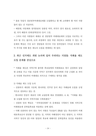 * 물론 독일식 정당명부비례대표제를 도입한다고 할 때 고려해야 할 여러 사항

들이 있는 건 사실이다.

- 예컨대, 다당제와 정치혼란의 상관성 여부, 의석수 증가 필요성, 초과의석 발

생, 의석 배분의 단위(권역/전국) 등이 그것.
- 그러나 이런 사항들이 제대로 된 정당명부 비례대표제의 도입을 가로막는 이

유가 될 수는 없으며, 논의 과정에서 상당 부분 개선되고 보완될 수 있는 것.
문제의 핵심은 기성 보수 정당들과 다수의 기성 정치인들이 기득권 유지와 사

익 추구를 위해 좋은 제도의 도입을 반대하는 데 있다.


3. 최근 선거제도 개편 논의에 있어 우려되는 지점들: 석패율 제도
도입 문제를 중심으로


* 석패율 제도란 지역구에 출마한 후보들에게 비례대표로 복수 공천하되 동일
한 순번을 주고 이들 가운데 지역구 선거에서 당선자에게 가장 근접한 표 차이

로 낙선한 후보부터 비례대표 의석으로 구제하는 방식을 말함.


1) 석패율 제도 도입 논의
- 선관위가 제안한 가운데, 한나라당, 민주당 등이 최근 석패율제 도입을 긍정

적으로 검토하고 있는 중.
: 한나라당 안상수 대표의 국회 교섭단체 대표 연설(2011. 4. 4), “석패율 제도
를 도입해 망국적 지역주의를 극복하겠다.”
- 선관위 안의 핵심은 ‘지역정당체제’의 문제점을 극복하기 위해 지역구와
비례대표제 중복입후보를 허용하는 것에 있다.
- 이때 선관위의 안이 갖는 특이 사항은 득표율이 10%를 넘는 후보자만이 비례

대표후보로서 당선될 수 있다는 것, 지역의 지배정당이 아닌 정당(시, 도 지역의
지역구 당선자 1/3 이하 정당)의 후보에 대해서만 중복입후보 당선을 허용한다




                      - 24 -
 