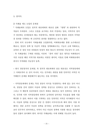 는 점이다.



2) 석패율 제도 도입의 문제점

* 석패율제의 도입은 정치적 대표체제의 대표성 강화 ‘방향’과 관련하여 역

작용이 우려된다. 그리고 도입을 요구하는 측의 주장과는 달리, 지역주의 정치
가 양산하는 문제점들의 해소 차원에서도, 예컨대 정당의 엘리트 충원의 지역편

중 효과를 극복하는 데 긍정적인 효과를 창출한다고 보기는 없다.
: 현재 의석 규모에서 석패율제를 도입한다면, 비례대표제를 통한 소수대표성

확보나, 정당의 정책 및 이념적 지향을 정책화해나가는 기능이 크게 약화되고,
오히려 큰 정당 다선 의원들의 안정적 재선 통로가 되어버릴 가능성이 더 크다.
: 즉 석패율제로 구제된 의원들, 이른바 ‘좀비 의원’들은 명목상 비례대표이

지만 사실상 해당 지역구를 대표하는 의원인 셈이며, 이들로 인해 비례대표제의
취지가 무력화될 가능성이 농후.



- 한국 정당정치의 문제점, 즉 정치적 대표체제의 낮은 대표성은 지역정당체제
그 자체로부터 온 것이 아니다. 이는 선거제도 개편을 통한 인위적인 지역간 의

석배분이 문제를 해결해주지 않는다는 것을 의미한다.



- 지역정당체제의 문제는 특정 정당이 의석을 독점한다는 데에 있는 것이 아니
라, 정당들 간의 경쟁이 이념과 정책을 중심으로 전개되고 있지 못하다는 것,
그리고 이 때문에 유권자들의 선호가 제대로 대표되고 있지 못하다는 것에 있
다. 민주화 이후 지역정당체제 하에서 급격하게 낮아져온 투표율을 통해 이를
확인할 수 있다. 따라서 이를 극복하는 것은 인위적인 지역간 의석배분이 아니

다. 이념과 정책을 중심으로 정당 간 경쟁이 이루어지도록 해야 한다. 이를 위
해서는 정당 조직이 이념과 정책을 중시하는 공직후보자를 선출할 수 있도록
보다 민주적이 되어야하고, 지역이 아닌 이념과 정책에 기반한 새로운 정치세력
들의 진출이 용이해야 한다. 하지만 석패율제는 이에 위배될 가능성이 높다.




                    - 25 -
 