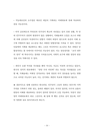 - 직능대표성과 소수집단 대표성 제공의 기회라는 비례대표제 원래 목표와의

충동 가능성이다.



- 아직 공천제도의 투명성과 민주성이 확고히 자리잡고 있지 못한 상황, 즉 당
내 민주주의가 충분히 발전되지 않은 상황에서, 석패율제의 도입은 보스나 파벌

에 의해 공천권이 독점되거나 담합식 거래의 대상이 됨으로써 유권자 이해 요
구에 부합되지 않은 보스중심 혹은 파벌간 담합정치를 가져올 수 있다. 정치신

인들에게 기회를 제공한다고 해도 그것은 어디까지나 보스중심 혹은 파벌간 담
합정치라는 틀 속에서만 이루어질 가능성이 있다. 이는 정당정치를 ‘조직 내부
의 정치’에 복속시키는 결과를 가져옴으로써, 사회적 요구에 대한 정당의 반응

성을 더욱 악화시킬 수 있다.



- 게다가 오랜 역사를 지녀왔을 뿐만 아니라, 지금도 여전히 유지되고 있듯이,
한국의 정치적 대표체제가 ‘양당 우위 다당제’라는 특성을 지녀왔음을 고려
할 때, 석패율제는 비례성 진작보다는 양대 정당의 의석 점유율을 높이는 방향

으로 나아갈 가능성이 높다. 이는 선거제도 개편의 목표에 부합되지 않는다.



※ 결론적으로 말해 선관위나 한나라당, 민주당이 그토록 원하는 (망국적) 지역
주의를 극복하기 위한 정도, 올바른 해법이 있다. 의지만 있다면, 다수의 보통사
람들의 이해를 대표하려는 충정이 있다면 얼마든지 도입 가능하다. 독일식 정당
명부 비례대표제가 바로 그것이다. 왜 앞에 쭉 뻗은 신작로 길이 있는데, 자꾸
만 엉뚱한 길로 돌아가려고만 하는가.




                    - 26 -
 