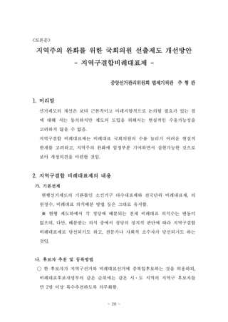 <토론문>

지역주의 완화를 위한 국회의원 선출제도 개선방안
          - 지역구결합비례대표제 -

                     중앙선거관리위원회 법제기괵관 추 형 관


1. 머리말
 선거제도의 개선은 보다 근본적이고 미래지향적으로 논의될 필요가 있는 점
 에 대해 서는 동의하지만 제도의 도입을 위해서는 현실적인 수용가능성을

 고려하지 않을 수 없음.
 지역구결합 비례대표제는 비례대표 국회의원의 수를 늘리기 어려운 현실적
 한계를 고려하고, 지역주의 완화에 일정부분 기여하면서 실현가능한 것으로

 보아 개정의견을 마련한 것임.



2. 지역구결합 비례대표제의 내용
가. 기본전제
  현행선거제도의 기본틀인 소선거구 다수대표제와 전국단위 비례대표제, 의

 원정수, 비례대표 의석배분 방법 등은 그대로 유지함.
  ※ 현행 제도하에서 각 정당에 배분되는 전체 비례대표 의석수는 변동이
 없으며, 다만, 배분받는 의석 중에서 정당의 정치적 판단에 따라 지역구결합
 비례대표제로 당선되기도 하고, 전문가나 사회적 소수자가 당선되기도 하는
 것임.



나. 후보자 추천 및 등록방법
 ○ 한 후보자가 지역구선거와 비례대표선거에 중복입후보하는 것을 허용하되,
 비례대표후보자명부의 같은 순위에는 같은 시·도 지역의 지역구 후보자들
 만 2명 이상 복수추천하도록 의무화함.


                    - 28 -
 