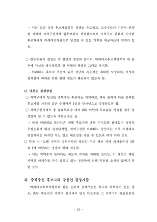 - 이는 같은 정당 후보자들간의 경쟁을 유도하고, 소속정당의 기반이 취약
 한 지역의 지역구선거에 입후보하여 선전함으로써 지역주의 완화에 기여한

 후보자에게 비례대표의원으로 당선될 수 있는 기회를 제공하는데 의의가 있

 음.


○ 명부순위의 결정은 각 정당의 결정에 맡기되, 비례대표후보자명부의 매 홀

 수에 여성을 배치하도록 한 현행의 규정은 그대로 유지함.
 - 비례대표 후보자 추천에 있어 정당의 자율성은 최대한 보장하되, 여성의

 정치참여 확대를 위한 현행 제도가 훼손되지 않도록 함.


다. 당선인 결정방법

○ 지역구에서 당선된 중복추천 후보자는 제외하고, 해당 순위의 다른 중복입
 후보자들 가운데 같은 순위에서 1인을 당선인으로 결정하도록 함.

○ 지역구선거에서 총 유효투표수 대비 10% 미만의 득표율을 기록한 경우 당
 선인이 될 수 없도록 제한규정을 둠.
 - 현재 비례대표 당선인은 개별 후보자에 대한 지지도와 관계없이 정당의

 추천순위에 따라 결정되지만, 지역구결합 비례대표 당선자는 비록 비례대표
 당선자이긴 하지만 어느 정도 대표성을 가질 수 있도록 하기 위한 것임.

○ 특정 시·도별 지역구 국회의원의 당선인 수가 해당 지역 의석총수의 3분
 의 1에 미달하는 정당에 한해 적용함.
 - 이는 지역주의 완화라는 제도의 취지를 최대한 살리고, 이 제도가 해당
 지역의 의석수를 다수 점하고 있는 정당들에 의해 악용될 소지를 없애기 위
 한 것임.



라. 중복추천 후보자의 당선인 결정기준
  비례대표후보자명부의 같은 순위에 중복추천된 복수의 후보자가 있는 경
 우, 해당 후보자가 지역구 선거에서 얻은 득표수를 그 지역구의 평균유효득




                   - 29 -
 