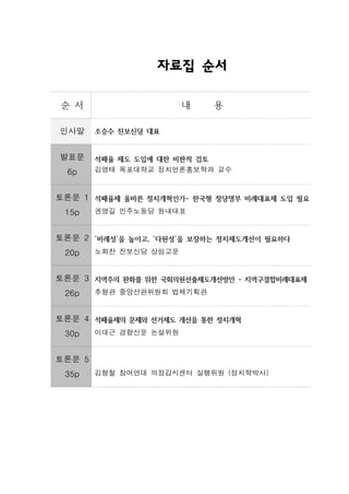 자료집 순서

순 서                     내   용

인사말     조승수 진보신당 대표


발표문     석패율 제도 도입에 대한 비판적 검토
  6p    김영태 목포대학교 정치언론홍보학과 교수



토론문 1 석패율제 올바른 정치개혁인가- 한국형 정당명부 비례대표제 도입 필요
 15p    권영길 민주노동당 원내대표


토론문 2 ‘비례성’을 높이고, ‘다원성’을 보장하는 정치제도개선이 필요하다
 20p    노회찬 진보신당 상임고문


토론문 3 지역주의 완화를 위한 국회의원선출제도개선방안 - 지역구결합비례대표제
 26p    추형관 중앙선관위원회 법제기획관


토론문 4 석패율제의 문제와 선거제도 개선을 통한 정치개혁
 30p    이대근 경향신문 논설위원


토론문 5
 35p    김형철 참여연대 의정감시센터 실행위원 (정치학박사)
 