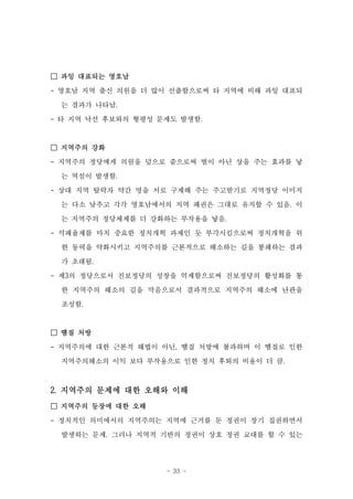 □ 과잉 대표되는 영호남

- 영호남 지역 출신 의원을 더 많이 선출함으로써 타 지역에 비해 과잉 대표되

 는 결과가 나타남.

- 타 지역 낙선 후보와의 형평성 문제도 발생함.


□ 지역주의 강화
- 지역주의 정당에게 의원을 덤으로 줌으로써 벌이 아닌 상을 주는 효과를 낳

 는 역설이 발생함.
- 상대 지역 탈락자 약간 명을 서로 구제해 주는 주고받기로 지역정당 이미지
 는 다소 낮추고 각각 영호남에서의 지역 패권은 그대로 유지할 수 있음. 이

 는 지역주의 정당체제를 더 강화하는 부작용을 낳음.
- 석패율제를 마치 중요한 정치개혁 과제인 듯 부각시킴으로써 정치개혁을 위

 한 동력을 약화시키고 지역주의를 근본적으로 해소하는 길을 봉쇄하는 결과
 가 초래됨.
- 제3의 정당으로서 진보정당의 성장을 억제함으로써 진보정당의 활성화를 통

 한 지역주의 해소의 길을 막음으로서 결과적으로 지역주의 해소에 난관을
 조성함.



□ 땜질 처방
- 지역주의에 대한 근본적 해법이 아닌, 땜질 처방에 불과하며 이 땜질로 인한
 지역주의해소의 이익 보다 부작용으로 인한 정치 후퇴의 비용이 더 큼.



2. 지역주의 문제에 대한 오해와 이해
□ 지역주의 등장에 대한 오해

- 정치적인 의미에서의 지역주의는 지역에 근거를 둔 정권이 장기 집권하면서
 발생하는 문제. 그러나 지역적 기반의 정권이 상호 정권 교대를 할 수 있는




                    - 33 -
 