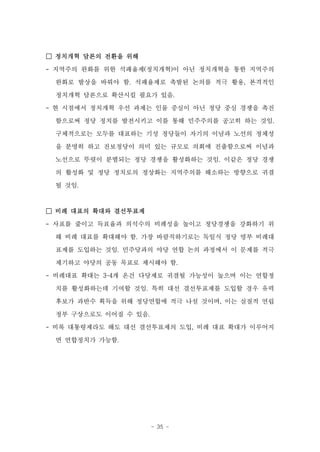 □ 정치개혁 담론의 전환을 위해
- 지역주의 완화를 위한 석패율제(정치개혁)이 아닌 정치개혁을 통한 지역주의

 완화로 발상을 바꿔야 함. 석패율제로 촉발된 논의를 적극 활용, 본격적인

 정치개혁 담론으로 확산시킬 필요가 있음.

- 현 시점에서 정치개혁 우선 과제는 인물 중심이 아닌 정당 중심 경쟁을 촉진
 함으로써 정당 정치를 발전시키고 이를 통해 민주주의를 공고히 하는 것임.

 구체적으로는 모두를 대표하는 기성 정당들이 자기의 이념과 노선의 정체성
 을 분명히 하고 진보정당이 의미 있는 규모로 의회에 진출함으로써 이념과

 노선으로 뚜렷이 분별되는 정당 경쟁을 활성화하는 것임. 이같은 정당 경쟁
 의 활성화 및 정당 정치로의 정상화는 지역주의를 해소하는 방향으로 귀결
 될 것임.



□ 비례 대표의 확대와 결선투표제

- 사표를 줄이고 득표율과 의석수의 비례성을 높이고 정당경쟁을 강화하기 위
 해 비례 대표를 확대해야 함. 가장 바람직하기로는 독일식 정당 명부 비례대
 표제를 도입하는 것임. 민주당과의 야당 연합 논의 과정에서 이 문제를 적극

 제기하고 야당의 공동 목표로 제시해야 함.
- 비례대표 확대는 3~4개 온건 다당제로 귀결될 가능성이 높으며 이는 연합정

 치를 활성화하는데 기여할 것임. 특히 대선 결선투표제를 도입할 경우 유력
 후보가 과반수 획득을 위해 정당연합에 적극 나설 것이며, 이는 실질적 연립
 정부 구상으로도 이어질 수 있음.
- 비록 대통령제라도 해도 대선 결선투표제의 도입, 비례 대표 확대가 이루어지
 면 연합정치가 가능함.




                      - 35 -
 