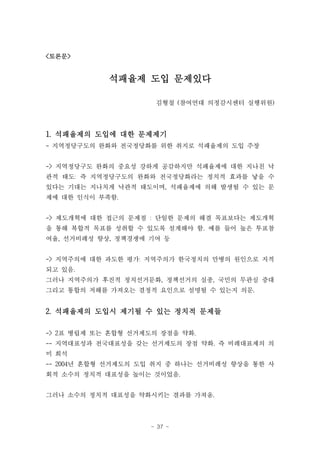 <토론문>


            석패율제 도입 문제있다

                     김형철 (참여연대 의정감시센터 실행위원)



1. 석패율제의 도입에 대한 문제제기
- 지역정당구도의 완화와 전국정당화를 위한 취지로 석패율제의 도입 주장


-> 지역정당구도 완화의 중요성 강하게 공감하지만 석패율제에 대한 지나친 낙
관적 태도: 즉 지역정당구도의 완화와 전국정당화라는 정치적 효과를 낳을 수
있다는 기대는 지나치게 낙관적 태도이며, 석패율제에 의해 발생될 수 있는 문
제에 대한 인식이 부족함.


-> 제도개혁에 대한 접근의 문제점 : 단일한 문제의 해결 목표보다는 제도개혁
을 통해 복합적 목표를 성취할 수 있도록 설계해야 함. 예를 들어 높은 투표참
여율, 선거비례성 향상, 정책경쟁에 기여 등


-> 지역주의에 대한 과도한 평가: 지역주의가 한국정치의 만병의 원인으로 지적
되고 있음.
그러나 지역주의가 후진적 정치선거문화, 정책선거의 실종, 국민의 무관심 증대
그리고 통합의 저해를 가져오는 결정적 요인으로 설명될 수 있는지 의문.


2. 석패율제의 도입시 제기될 수 있는 정치적 문제들

-> 2표 병립제 또는 혼합형 선거제도의 장점을 약화.
-- 지역대표성과 전국대표성을 갖는 선거제도의 장점 약화. 즉 비례대표제의 의
미 희석
-- 2004년 혼합형 선거제도의 도입 취지 중 하나는 선거비례성 향상을 통한 사
회적 소수의 정치적 대표성을 높이는 것이었음.


그러나 소수의 정치적 대표성을 약화시키는 결과를 가져옴.



                    - 37 -
 