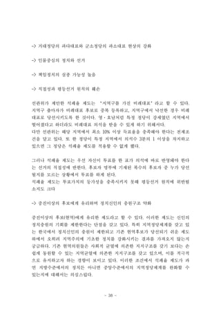 -> 거대정당의 과다대표와 군소정당의 과소대표 현상의 강화


-> 인물중심의 정치와 선거


-> 책임정치의 실종 가능성 높음


-> 직접성과 평등선거 원칙의 훼손


선관위가 제안한 석패율 제도는 ‘지역구를 가진 비례대표’라고 할 수 있다.
지역구 출마자가 비례대표 후보로 중복 등록하고, 지역구에서 낙선한 경우 비례
대표로 당선시키도록 한 것이다. 영·호남처럼 특정 정당이 강세였던 지역에서
떨어졌다고 하더라도 비례대표 의석을 받을 수 있게 하기 위해서다.
다만 선관위는 해당 지역에서 최소 10% 이상 득표율을 충족해야 한다는 전제조
건을 달고 있다. 또 한 정당이 특정 지역에서 의석수 3분의 1 이상을 차지하고
있으면 그 정당은 석패율 제도를 적용할 수 없게 했다.


그러나 석패율 제도는 우선 자신이 투표를 한 표가 의석에 바로 반영돼야 한다
는 선거의 직접성에 반한다. 후보자 명부에 기재된 복수의 후보자 중 누가 당선
될지를 모르는 상황에서 투표를 하게 된다.
석패율 제도는 투표가치의 등가성을 충족시키지 못해 평등선거 원칙에 위반될
소지도 크다


-> 중진이상의 후보에게 유리하며 정치신인의 충원구조 약화


중진이상의 후보(현역)에게 유리한 제도라고 할 수 있다. 이러한 제도는 신인의
정치충원의 기회를 제한한다는 단점을 갖고 있다. 특히 지역정당체계를 갖고 있
는 한국에서 정치신인의 충원이 제한되고 기존 현역후보가 당선되기 쉬운 제도
하에서 오히려 지역주의에 기초한 정치를 강화시키는 결과를 가져오지 않는지
궁금하다. 기존 현역의원들은 사회적 균열에 의존한 지지구조를 갖기 보다는 손
쉽게 동원할 수 있는 지역균열에 의존한 지지구조를 갖고 있으며, 이를 적극적
으로 유지하고자 하는 경향이 보이고 있다. 이러한 조건에서 석패율 제도가 과
연 지방수준에서의 정치든 아니면 중앙수준에서의 지역정당체계를 완화할 수
있는지에 대해서는 의심스럽다.



                      - 38 -
 