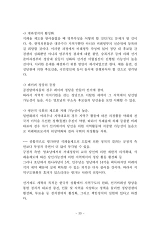 -> 계파정치의 활성화
석패율 제도를 받아들였을 때 명부작성을 어떻게 할 것인가도 문제가 될 것이
다. 즉, 현역의원들은 대다수가 지역구뿐만 아니라 비례명부의 선순위에 등록하
길 희망할 것이다. 이러한 과정에서 비례명부 작성에 있어 정당 내 후보들 간
경쟁의 심화뿐만 아니라 명부작성 결과에 대한 불만, 승복거부 등에 의해 선거
준비과정부터 정당내 갈등이 심화와 선거전 이합집산이 진행될 가능성이 높을
것이다. 이러한 문제를 해결하기 위한 방안이 제시되었으면 한다. 예를 들면, 진
성당원에 의한 후보선출, 국민경선제 등이 동시에 진행되어야 할 것으로 생각된
다.


-> 페이퍼 정당의 등장
공천탈락자들의 경우 페이퍼 정당을 만들어 선거에 참여.
따라서 지역적 지지기반을 갖는 정당으로 이탈한 세력이 그 지역에서 당선될
가능성이 높음. 이는 영호남의 무소속 후보들의 당선율을 보면 이해할 수 있음.


-> 생산적 국회의 제도화 저해 가능성이 높음.
일반화하기 어려우나 지역대표의 경우 지역구 활동에 따른 의정활동 약화와 전
국적 이익을 우선한 정책(입법) 추진이 약함. 따라서 석패율에 의해 등원한 비례
대표의 경우 차기 선거에서의 당선을 위한 지역활동에 치중할 가능성이 높음으
로 비례대표로서의 위상약화와 결과 국회의 의정활동 저하.


--- 종합적으로 평가하면 석패율제도의 도입에 의한 정치적 결과는 긍정적 측
면보다 부정적 측면이 더 많이 부각될 수 있음.
긍정적 측면: 영호남에서의 거대정당의 교차 당선에 의한 제한적 의석확대, 석
패율제도에 따른 당선가능성에 의한 지역에서의 정당 활동 활성화 등
그러나 호남에서 한나라당이 5석, 민주당은 영남에서 14석을 획득하지만 비례의
석의 제약 때문에 실제 획득할 수 있는 의석은 더욱 줄어들 것이다. 따라서 지
역구도완화의 효과가 있으리라는 평가는 낙관적 전망이다.


선거제도 개혁의 목적은 한국적 상황에서 지역구도의 완화, 선거비례성 향상을
통한 정치적 대표성 증진, 인물 및 지역을 지양하고 정책을 둘러싼 정당경쟁의
활성화, 투표율 등 정치참여의 활성화, 그리고 책임정치의 실현에 있다고 하겠
다.



                    - 39 -
 