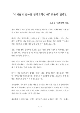 ‘석패율제 올바른 정치개혁인가?’ 토론회 인사말


                           조승수 진보신당 대표


최근 여야 대표급 정치인들이 지역갈등 해소를 근거로 석패율제에 대해 찬
성 입장을 표명하면서 정치적인 이슈가 되고 있습니다.


하지만 현재 정치권에서 논의되고 있는 석패율 제도는 취지와는 달리 한나
라당, 민주당의 나눠먹기식으로 추진되고 있고 수도권 중진 의원을 구제하기
위한 수단으로 전락할 가능성이 있어 매우 우려스럽습니다.


물론 석패율제의 긍정적인 요소는 있습니다만 현행 국회의원 비례대표 정수
가 54석으로 묶여있는 한 이 제도는 양당간의 형식적인 지역 나눠먹기로 전
락할 가능성이 높습니다.


특히 직능대표들과 전문가들의 국회진출이라는 취지로서 지금까지 긍정적인
역할을 담당해왔던 정당명부 비례대표제의 장점이 석패율 제도 도입으로 인
해 크게 손상을 받게 될까봐 걱정입니다.


더구나 헌법기관으로서 중립을 지켜야 하는 중앙선관위가 석패율제의 변형
인 ‘지역구결합비례대표제’를 제시하고 기득권층인 양당을 보호하는 청탁 입
법을 추진하고 있어 매우 유감스럽습니다.


특정정당의 지역편중 문제를 해결할 수 있는 제도로서 ‘독일식 정당명부비례
대표제’가 있음에도 불구하고 선관위가 현실성을 이유로 석패율 제도 도입에
나선 것은 기득권 헌법 기관으로서의 중립성을 상실하고 기득권을 가진 양
당의 편을 들고있다고 볼 수 있습니다.


대다수의 정치학자들은 독일식 정당명부제도가 도입되면 지역 편중 문제가



                   - 4 -
 