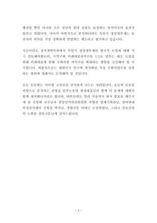 해결될 뿐만 아니라 소수 정당의 원내 진출도 보장하는 일석이조의 효과가
있다고 말합니다. 나아가 과학적으로 분석하더라도 독일식 정당명부제는 유
권자의 의사를 가장 정확하게 반영하는 제도라고 평가하고 있습니다.


지금이라도 정치개혁특위에서 독일식 정당명부제의 한국적 도입에 대해 적
극 검토해야합니다. 지역구와 비례대표의석수를 1:1로 맞추는 제도 도입을
위해 비례대표에 한해 국회의원 의석수를 확대하는 방안을 고민해야 할 시
기입니다. 최종적으로는 대한민국 인구에 최적화된 적정 국회의원수를 산출
하는 방안에 대해서도 논의해야 할 것입니다.


오늘 토론회는 이러한 고민들을 진지하게 나누는 자리입니다. 오늘의 토론을
바탕으로 존경하는 권영길 민주노동당 원내대표님과 함께 이 문제에 대해서
함께 대처해나가려고 합니다. 바쁘신데도 멀리 서울까지 와서 발표를 해주시
게 된 김영태 교수님과 중앙선거관리위원회 추형관 법제기획관님, 참여연대
의정감시센터 김형철 박사님, 경향신문 이대근 논설위원님, 그리고 진보신당
의 노회찬 상임고문님께 감사드립니다.




                   - 5 -
 