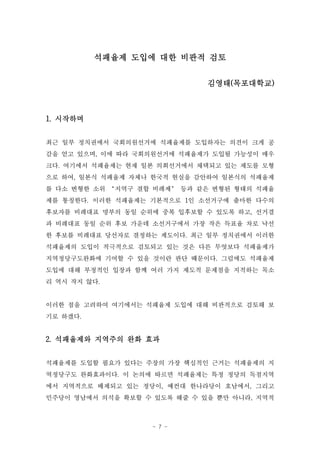 석패율제 도입에 대한 비판적 검토

                              김영태(목포대학교)



1. 시작하며


최근 일부 정치권에서 국회의원선거에 석패율제를 도입하자는 의견이 크게 공
감을 얻고 있으며, 이에 따라 국회의원선거에 석패율제가 도입될 가능성이 매우
크다. 여기에서 석패율제는 현재 일본 의회선거에서 채택되고 있는 제도를 모형
으로 하여, 일본식 석패율제 자체나 한국적 현실을 감안하여 일본식의 석패율제
를 다소 변형한 소위 ‘지역구 결합 비례제’ 등과 같은 변형된 형태의 석패율
제를 통칭한다. 이러한 석패율제는 기본적으로 1인 소선거구에 출마한 다수의
후보자를 비례대표 명부의 동일 순위에 중복 입후보할 수 있도록 하고, 선거결
과 비례대표 동일 순위 후보 가운데 소선거구에서 가장 작은 득표율 차로 낙선
한 후보를 비례대표 당선자로 결정하는 제도이다. 최근 일부 정치권에서 이러한
석패율제의 도입이 적극적으로 검토되고 있는 것은 다른 무엇보다 석패율제가
지역정당구도완화에 기여할 수 있을 것이란 판단 때문이다. 그럼에도 석패율제
도입에 대해 부정적인 입장과 함께 여러 가지 제도적 문제점을 지적하는 목소
리 역시 작지 않다.


이러한 점을 고려하여 여기에서는 석패율제 도입에 대해 비판적으로 검토해 보
기로 하겠다.


2. 석패율제와 지역주의 완화 효과


석패율제를 도입할 필요가 있다는 주장의 가장 핵심적인 근거는 석패율제의 지
역정당구도 완화효과이다. 이 논의에 따르면 석패율제는 특정 정당의 독점지역
에서 지역적으로 배제되고 있는 정당이, 예컨대 한나라당이 호남에서, 그리고
민주당이 영남에서 의석을 확보할 수 있도록 해줄 수 있을 뿐만 아니라, 지역적



                    - 7 -
 
