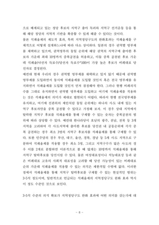 으로 배제되고 있는 정당 후보의 지역구 출마 독려와 지역구 선거운동 등을 통
해 해당 정당의 지역적 기반을 확충할 수 있게 해줄 수 있다는 것이다.
물론 석패율제의 제도적 효과, 특히 지역정당구도의 완화효과는 석패율제를 구
체적으로 어떻게 설계하느냐에 따라 다소 상이하다. 일본의 경우 권역별 명부제
를 채택하고 있으며, 권역명부의 동일 순위에 해당 권역의 지역구에 출마한 후
보자 가운데 최대 10명까지 중복공천을 허용하고, 이들 중복 공천된 후보 가운
데 석패율(낙선자 득표수/당선자 득표수*100)이 가장 높은 후보가 비례대표 당
선자로 결정된다.
예컨대 현재 우리의 경우 권역별 명부제를 채택하고 있지 않기 때문에 권역별
명부제를 도입하면서 동시에 석패율제를 도입할 것인지 혹은 전국 명부제를 유
지하면서 석패율제를 도입할 것인지 먼저 결정해야 한다. 그러나 현행 비례의석
수를 그대로 유지하면서 권역별 명부제를 도입하고 여기에 석패율제를 적용하
는 것은 석패율제의 의미가 제대로 발현되기 어렵다. 따라서 현행 전국명부제를
유지하고, 여기에 선관위의 제안처럼 동일 순위에는 하나의 시․도 내에 있는 지
역구 후보자만을 중복 공천할 수 있다고 가정해 보자. 이 경우 상대 지역에서
탈락한 지역구 후보를 석패율제를 통해 구제할 수 있는 숫자는 중복공천의 범
위에 따라 상당할 수 있다. 예컨대 한나라당이 호남의 광주, 전남, 전북 등 3개
지역을 고려하여 각 시․도지역에 출마한 후보를 당선권 내 공동순위에 각각 중
복 공천하는 경우 최소 3명의 지역구 후보자를 석패율제를 통해 구제할 수 있
다. 또한 민주당의 경우 부산, 대구, 울산, 경북, 경남 등 5개 시․도 지역으로 구
분하여 석패율제를 적용할 경우 최소 5명, 그리고 지역구수가 많은 시․도의 경
우 이를 2개로 분할하면 이론적으로 볼 때 많게는 10명까지 석패율제를 통해
지역구 탈락후보를 당선시킬 수 있다. 물론 여성대표성이나 직능대표성 등과 같
은 비례대표 고유의 사회적 대표성을 고려할 때 당선 가능성이 있는 비례대표
순위 가운데 석패율제를 적용할 수 있는 의석은 제한적일 수밖에 없다. 이러한
점에서 석패율제를 통해 지역구 탈락후보를 구제할 수 있는 현실적인 범위는
3~5석 정도이며, 일반적으로 언급되는 석패율제의 지역정당구도 완화 효과 역시
이 정도 수준인 것으로 보인다.


3~5석 수준의 의석 확보가 지역정당구도 완화 효과에 어떤 의미를 갖는가에 대




                      - 8 -
 