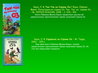 Баум, Л. Ф.  Тик-Ток из Страны Оз // Баум, Лаймен Френк. Лоскутушка из страны Оз. Тик- Ток  из  страны Оз. – М.: РИПОЛ КЛАССИК, 1998. – С. 225 – 441  Книга Лаймена Фрэнка Баума продолжает рассказ об удивительных приключениях героев сказочной Страны Оз. Баум, Л. Ф.  Страшила из Страны Оз . – М.: Терра, 1992. – 320 с. Еще одна книга Лаймена Фрэнка Баума, полная удивительных приключений героев сказочной Страны Оз. На этот раз перед вами Страшила. 