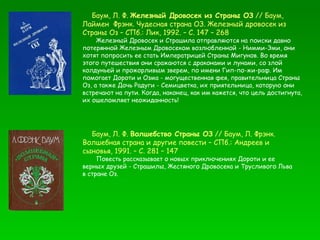 Баум, Л. Ф.  Железный Дровосек из Страны ОЗ  // Баум, Лаймен  Фрэнк. Чудесная страна ОЗ. Железный дровосек из Страны Оз – СПб.: Лик, 1992. – С. 147 – 268 Железный Дровосек и Страшила отправляются на поиски давно потерянной Железным Дровосеком возлюбленной - Нимми-Эми, они хотят попросить ее стать Императрицей Страны Мигунов. Во время этого путешествия они сражаются с драконами и лунами, со злой колдуньей и прожорливым зверем, по имени Гип-по-жи-раф. Им помогает Дороти и Озма - могущественная фея, правительница Страны Оз, а также Дочь Радуги - Семицветка, их приятельница, которую они встречают на пути. Когда, наконец, как им кажется, что цель достигнута, их ошеломляет неожиданность! Баум, Л. Ф.  Волшебство Страны ОЗ  // Баум, Л. Фрэнк. Волшебная страна и другие повести – СПб.: Андреев и сыновья, 1991. – С. 281 – 147 Повесть рассказывает о новых приключениях Дороти и ее верных друзей - Страшилы, Жестяного Дровосека и Трусливого Льва в стране Оз.  